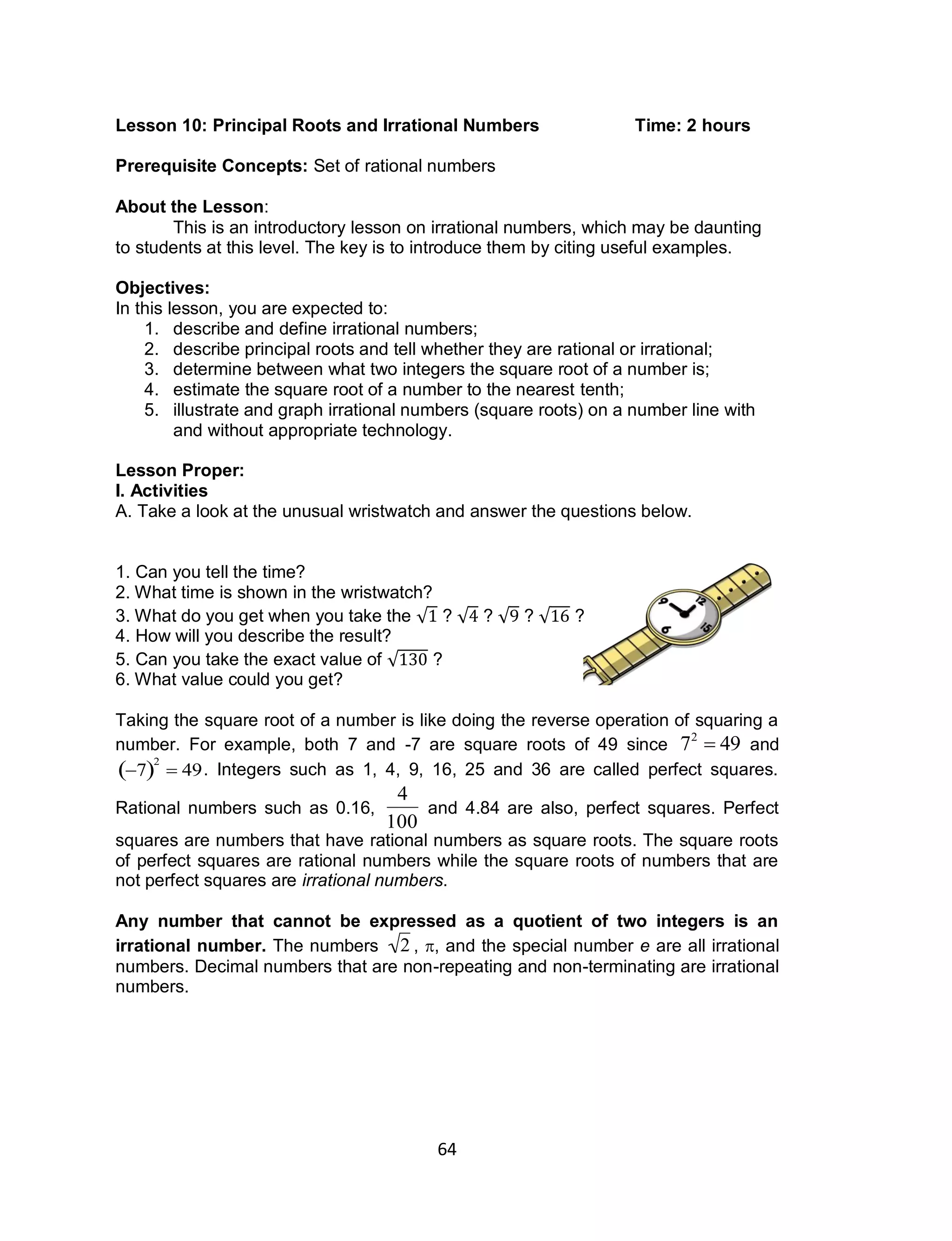 64
Lesson 10: Principal Roots and Irrational Numbers Time: 2 hours
Prerequisite Concepts: Set of rational numbers
About the Lesson:
This is an introductory lesson on irrational numbers, which may be daunting
to students at this level. The key is to introduce them by citing useful examples.
Objectives:
In this lesson, you are expected to:
1. describe and define irrational numbers;
2. describe principal roots and tell whether they are rational or irrational;
3. determine between what two integers the square root of a number is;
4. estimate the square root of a number to the nearest tenth;
5. illustrate and graph irrational numbers (square roots) on a number line with
and without appropriate technology.
Lesson Proper:
I. Activities
A. Take a look at the unusual wristwatch and answer the questions below.
1. Can you tell the time?
2. What time is shown in the wristwatch?
3. What do you get when you take the √ ? √ ? √ ? √ ?
4. How will you describe the result?
5. Can you take the exact value of √ ?
6. What value could you get?
Taking the square root of a number is like doing the reverse operation of squaring a
number. For example, both 7 and -7 are square roots of 49 since

72
 49 and

7 2
 49. Integers such as 1, 4, 9, 16, 25 and 36 are called perfect squares.
Rational numbers such as 0.16,

4
100
and 4.84 are also, perfect squares. Perfect
squares are numbers that have rational numbers as square roots. The square roots
of perfect squares are rational numbers while the square roots of numbers that are
not perfect squares are irrational numbers.
Any number that cannot be expressed as a quotient of two integers is an
irrational number. The numbers

2 , , and the special number e are all irrational
numbers. Decimal numbers that are non-repeating and non-terminating are irrational
numbers.
 