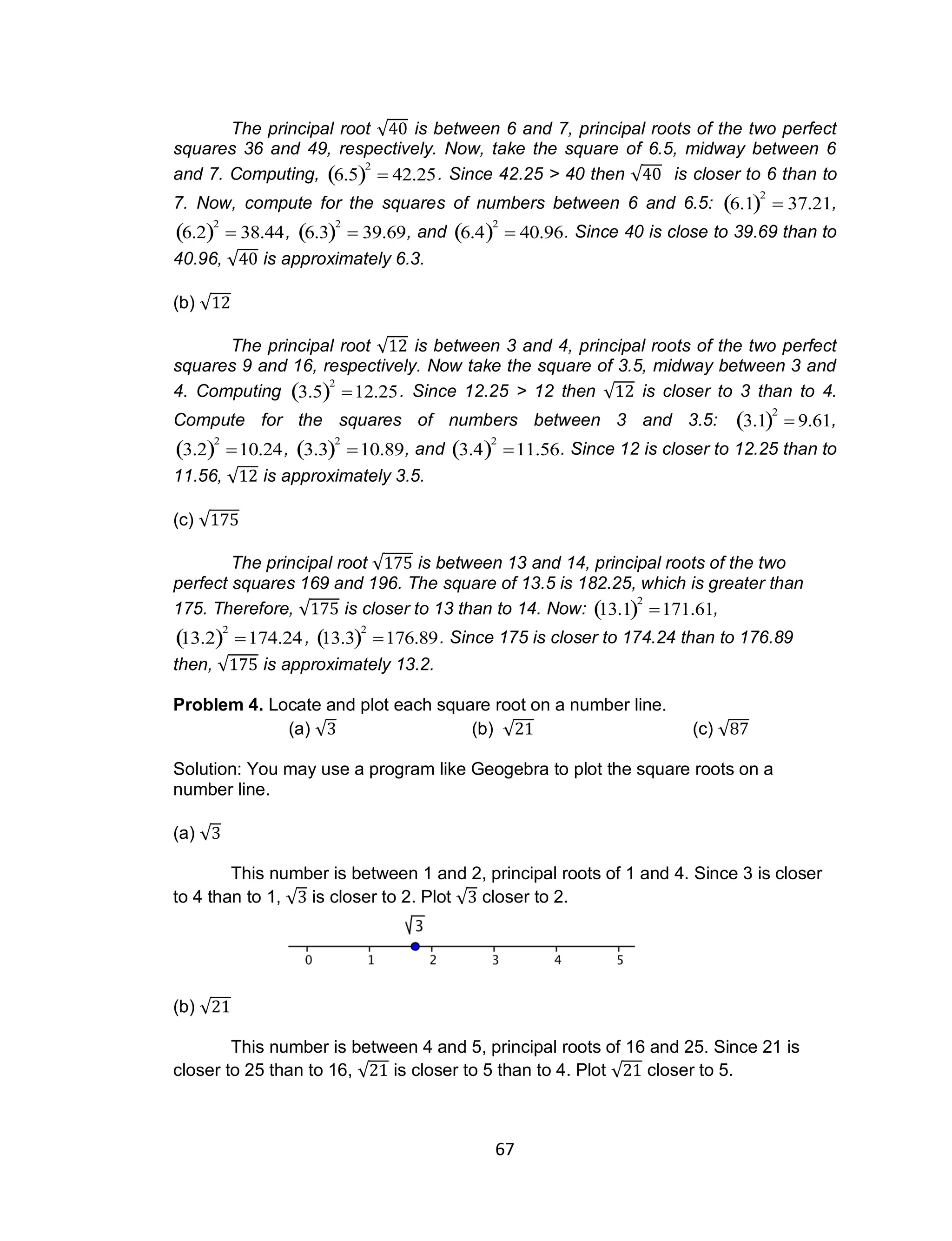 67
The principal root √ is between 6 and 7, principal roots of the two perfect
squares 36 and 49, respectively. Now, take the square of 6.5, midway between 6
and 7. Computing,

6.5 2
 42.25. Since 42.25 > 40 then √ is closer to 6 than to
7. Now, compute for the squares of numbers between 6 and 6.5:

6.1 2
 37.21,

6.2 2
 38.44,

6.3 2
 39.69, and

6.4 2
 40.96. Since 40 is close to 39.69 than to
40.96, √ is approximately 6.3.
(b) √
The principal root √ is between 3 and 4, principal roots of the two perfect
squares 9 and 16, respectively. Now take the square of 3.5, midway between 3 and
4. Computing

3.5 2
12.25. Since 12.25 > 12 then √ is closer to 3 than to 4.
Compute for the squares of numbers between 3 and 3.5:

3.1 2
 9.61,

3.2 2
10.24,

3.3 2
10.89, and

3.4 2
11.56. Since 12 is closer to 12.25 than to
11.56, √ is approximately 3.5.
(c) √
The principal root √ is between 13 and 14, principal roots of the two
perfect squares 169 and 196. The square of 13.5 is 182.25, which is greater than
175. Therefore, √ is closer to 13 than to 14. Now:

13.1 2
171.61,

13.2 2
174.24,

13.3 2
176.89. Since 175 is closer to 174.24 than to 176.89
then, √ is approximately 13.2.
Problem 4. Locate and plot each square root on a number line.
(a) √ (b) √ (c) √
Solution: You may use a program like Geogebra to plot the square roots on a
number line.
(a) √
This number is between 1 and 2, principal roots of 1 and 4. Since 3 is closer
to 4 than to 1, √ is closer to 2. Plot √ closer to 2.
(b) √
This number is between 4 and 5, principal roots of 16 and 25. Since 21 is
closer to 25 than to 16, √ is closer to 5 than to 4. Plot √ closer to 5.
 