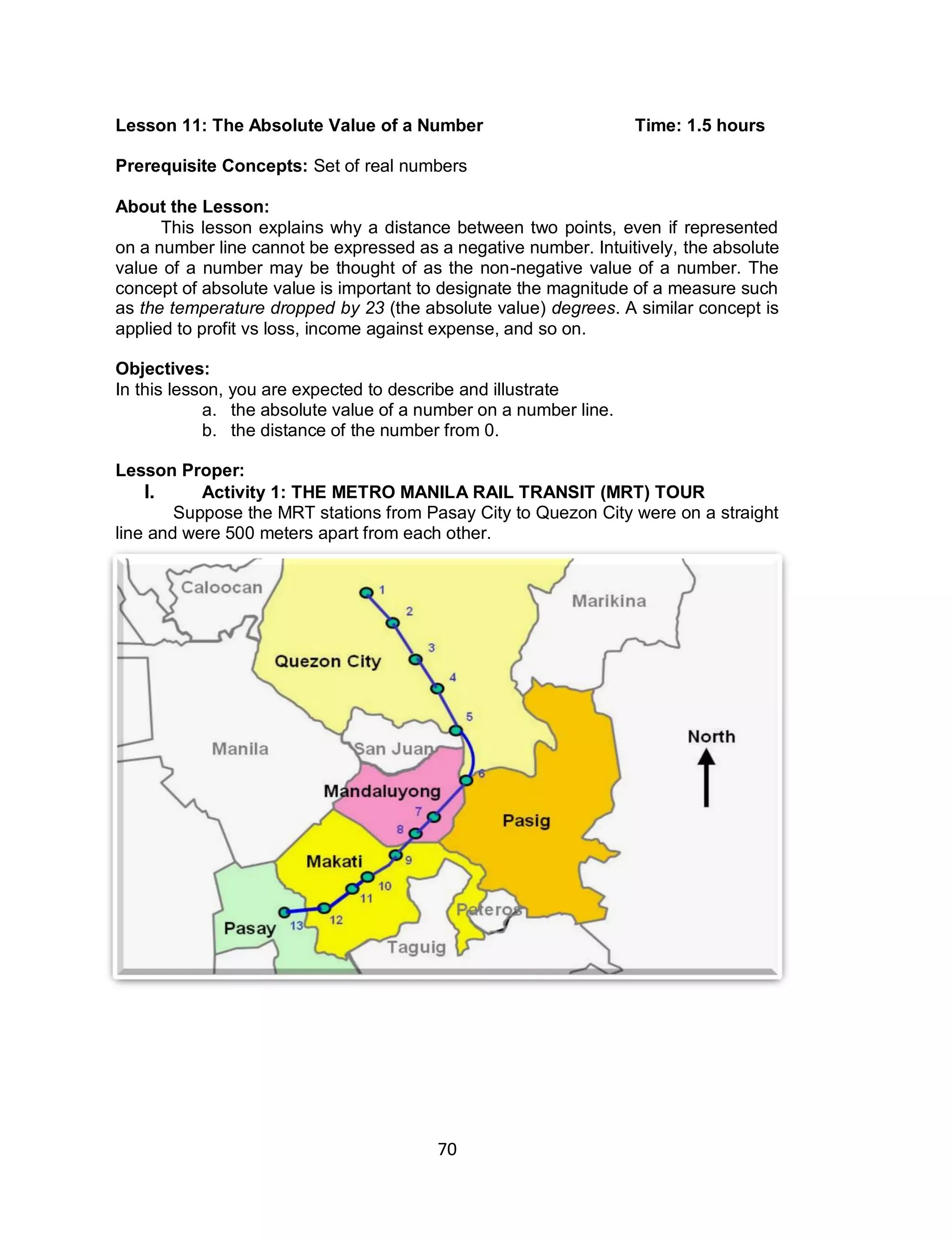70
Lesson 11: The Absolute Value of a Number Time: 1.5 hours
Prerequisite Concepts: Set of real numbers
About the Lesson:
This lesson explains why a distance between two points, even if represented
on a number line cannot be expressed as a negative number. Intuitively, the absolute
value of a number may be thought of as the non-negative value of a number. The
concept of absolute value is important to designate the magnitude of a measure such
as the temperature dropped by 23 (the absolute value) degrees. A similar concept is
applied to profit vs loss, income against expense, and so on.
Objectives:
In this lesson, you are expected to describe and illustrate
a. the absolute value of a number on a number line.
b. the distance of the number from 0.
Lesson Proper:
I. Activity 1: THE METRO MANILA RAIL TRANSIT (MRT) TOUR
Suppose the MRT stations from Pasay City to Quezon City were on a straight
line and were 500 meters apart from each other.
 