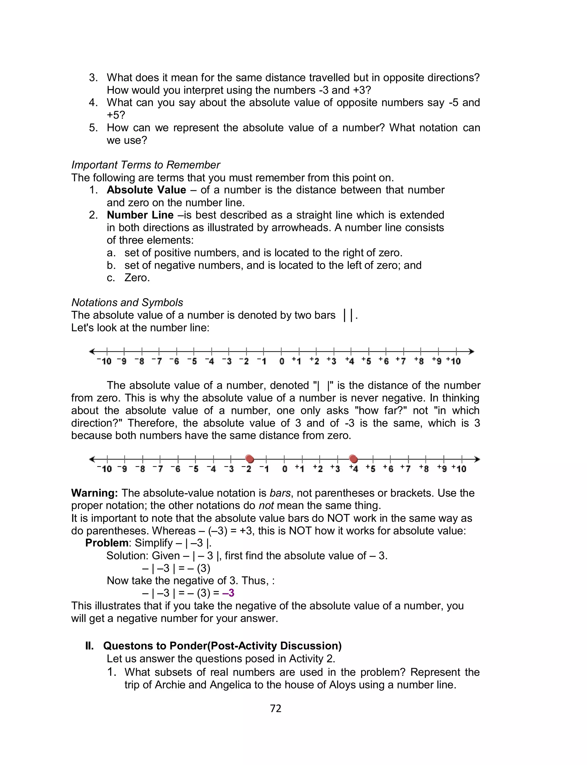 72
3. What does it mean for the same distance travelled but in opposite directions?
How would you interpret using the numbers -3 and +3?
4. What can you say about the absolute value of opposite numbers say -5 and
+5?
5. How can we represent the absolute value of a number? What notation can
we use?
Important Terms to Remember
The following are terms that you must remember from this point on.
1. Absolute Value – of a number is the distance between that number
and zero on the number line.
2. Number Line –is best described as a straight line which is extended
in both directions as illustrated by arrowheads. A number line consists
of three elements:
a. set of positive numbers, and is located to the right of zero.
b. set of negative numbers, and is located to the left of zero; and
c. Zero.
Notations and Symbols
The absolute value of a number is denoted by two bars ││.
Let's look at the number line:
The absolute value of a number, denoted "| |" is the distance of the number
from zero. This is why the absolute value of a number is never negative. In thinking
about the absolute value of a number, one only asks "how far?" not "in which
direction?" Therefore, the absolute value of 3 and of -3 is the same, which is 3
because both numbers have the same distance from zero.
Warning: The absolute-value notation is bars, not parentheses or brackets. Use the
proper notation; the other notations do not mean the same thing.
It is important to note that the absolute value bars do NOT work in the same way as
do parentheses. Whereas – (–3) = +3, this is NOT how it works for absolute value:
Problem: Simplify – | –3 |.
Solution: Given – | – 3 |, first find the absolute value of – 3.
– | –3 | = – (3)
Now take the negative of 3. Thus, :
– | –3 | = – (3) = –3
This illustrates that if you take the negative of the absolute value of a number, you
will get a negative number for your answer.
II. Questons to Ponder(Post-Activity Discussion)
Let us answer the questions posed in Activity 2.
1. What subsets of real numbers are used in the problem? Represent the
trip of Archie and Angelica to the house of Aloys using a number line.
 