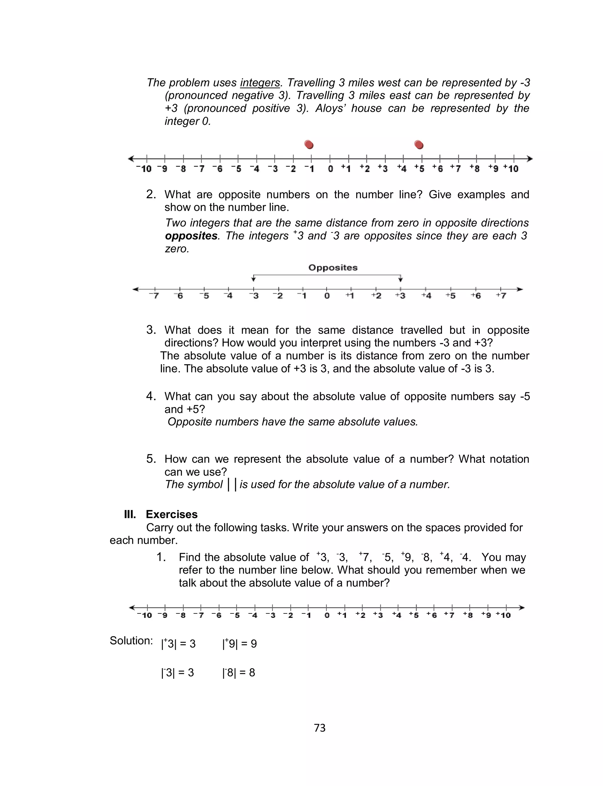 73
The problem uses integers. Travelling 3 miles west can be represented by -3
(pronounced negative 3). Travelling 3 miles east can be represented by
+3 (pronounced positive 3). Aloys’ house can be represented by the
integer 0.
2. What are opposite numbers on the number line? Give examples and
show on the number line.
Two integers that are the same distance from zero in opposite directions are called
opposites. The integers +
3 and -
3 are opposites since they are each 3 units from
zero.
3. What does it mean for the same distance travelled but in opposite
directions? How would you interpret using the numbers -3 and +3?
The absolute value of a number is its distance from zero on the number
line. The absolute value of +3 is 3, and the absolute value of -3 is 3.
4. What can you say about the absolute value of opposite numbers say -5
and +5?
Opposite numbers have the same absolute values.
5. How can we represent the absolute value of a number? What notation
can we use?
The symbol ││is used for the absolute value of a number.
III. Exercises
Carry out the following tasks. Write your answers on the spaces provided for
each number.
1. Find the absolute value of +
3, -
3, +
7, -
5, +
9, -
8, +
4, -
4. You may
refer to the number line below. What should you remember when we
talk about the absolute value of a number?
Solution: |+
3| = 3 |+
9| = 9
|-
3| = 3 |-
8| = 8
 