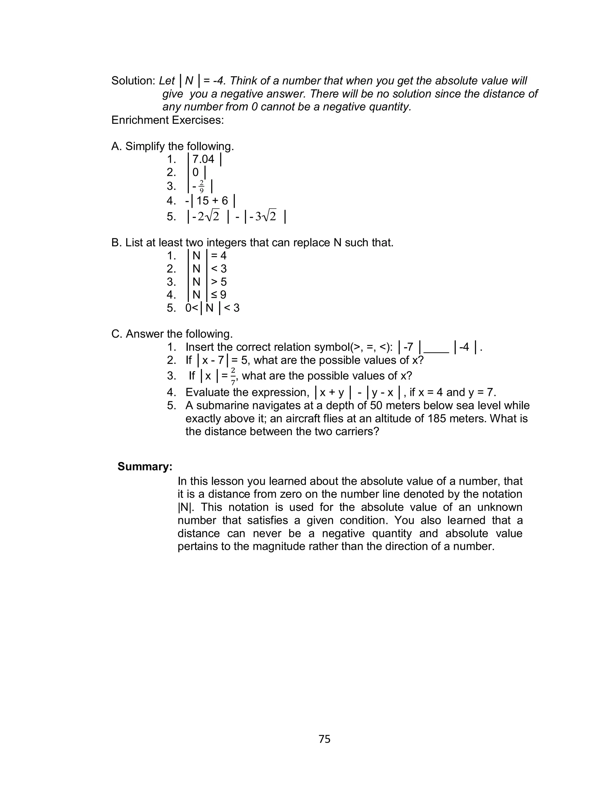 75
Solution: Let │N │= -4. Think of a number that when you get the absolute value will
give you a negative answer. There will be no solution since the distance of
any number from 0 cannot be a negative quantity.
Enrichment Exercises:
A. Simplify the following.
1. │7.04 │
2. │0 │
3. │-

2
9 │
4. -│15 + 6 │
5. │-

2 2 │ - │-

3 2 │
B. List at least two integers that can replace N such that.
1. │N │= 4
2. │N │< 3
3. │N │> 5
4. │N │≤ 9
5. 0<│N │< 3
C. Answer the following.
1. Insert the correct relation symbol(>, =, <): │-7 │____ │-4 │.
2. If │x - 7│= 5, what are the possible values of x?
3. If │x │= , what are the possible values of x?
4. Evaluate the expression, │x + y │ - │y - x │, if x = 4 and y = 7.
5. A submarine navigates at a depth of 50 meters below sea level while
exactly above it; an aircraft flies at an altitude of 185 meters. What is
the distance between the two carriers?
Summary:
In this lesson you learned about the absolute value of a number, that
it is a distance from zero on the number line denoted by the notation
|N|. This notation is used for the absolute value of an unknown
number that satisfies a given condition. You also learned that a
distance can never be a negative quantity and absolute value
pertains to the magnitude rather than the direction of a number.
 
