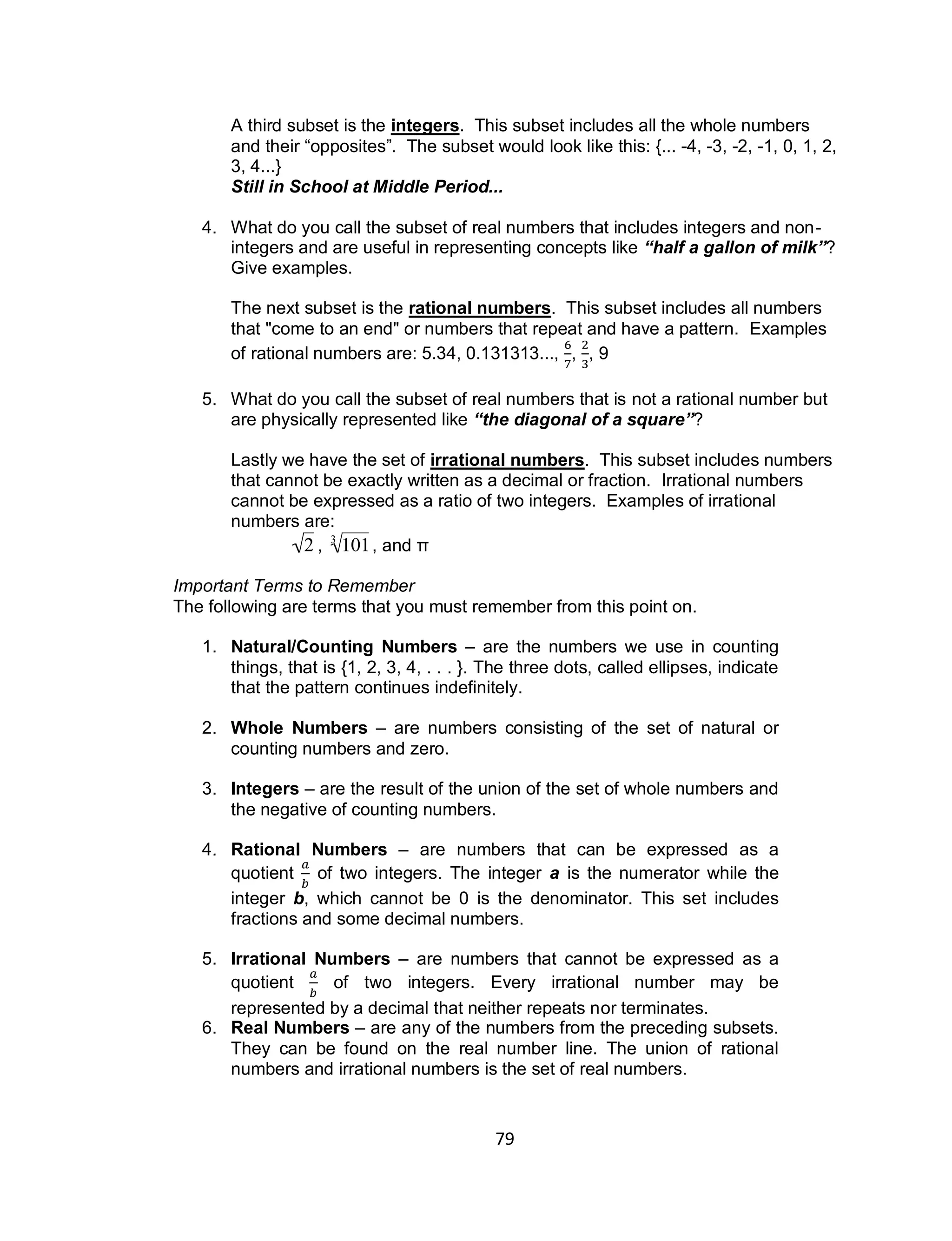 79
A third subset is the integers. This subset includes all the whole numbers
and their “opposites”. The subset would look like this: {... -4, -3, -2, -1, 0, 1, 2,
3, 4...}
Still in School at Middle Period...
4. What do you call the subset of real numbers that includes integers and non-
integers and are useful in representing concepts like “half a gallon of milk”?
Give examples.
The next subset is the rational numbers. This subset includes all numbers
that "come to an end" or numbers that repeat and have a pattern. Examples
of rational numbers are: 5.34, 0.131313..., , , 9
5. What do you call the subset of real numbers that is not a rational number but
are physically represented like “the diagonal of a square”?
Lastly we have the set of irrational numbers. This subset includes numbers
that cannot be exactly written as a decimal or fraction. Irrational numbers
cannot be expressed as a ratio of two integers. Examples of irrational
numbers are:

2 ,

1013
, and π
Important Terms to Remember
The following are terms that you must remember from this point on.
1. Natural/Counting Numbers – are the numbers we use in counting
things, that is {1, 2, 3, 4, . . . }. The three dots, called ellipses, indicate
that the pattern continues indefinitely.
2. Whole Numbers – are numbers consisting of the set of natural or
counting numbers and zero.
3. Integers – are the result of the union of the set of whole numbers and
the negative of counting numbers.
4. Rational Numbers – are numbers that can be expressed as a
quotient of two integers. The integer a is the numerator while the
integer b, which cannot be 0 is the denominator. This set includes
fractions and some decimal numbers.
5. Irrational Numbers – are numbers that cannot be expressed as a
quotient of two integers. Every irrational number may be
represented by a decimal that neither repeats nor terminates.
6. Real Numbers – are any of the numbers from the preceding subsets.
They can be found on the real number line. The union of rational
numbers and irrational numbers is the set of real numbers.
 