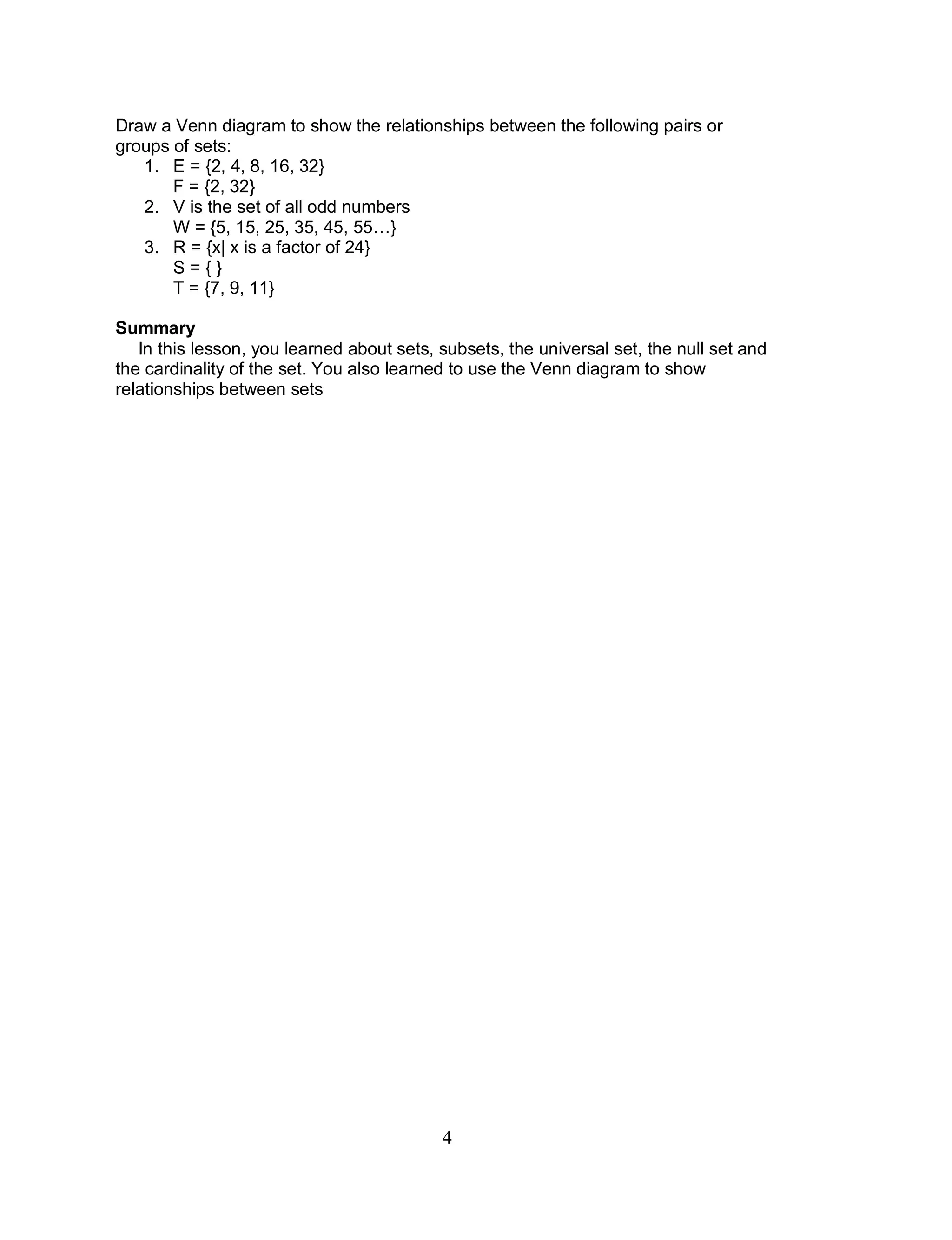 4
Draw a Venn diagram to show the relationships between the following pairs or
groups of sets:
1. E = {2, 4, 8, 16, 32}
F = {2, 32}
2. V is the set of all odd numbers
W = {5, 15, 25, 35, 45, 55…}
3. R = {x| x is a factor of 24}
S = { }
T = {7, 9, 11}
Summary
In this lesson, you learned about sets, subsets, the universal set, the null set and
the cardinality of the set. You also learned to use the Venn diagram to show
relationships between sets
 