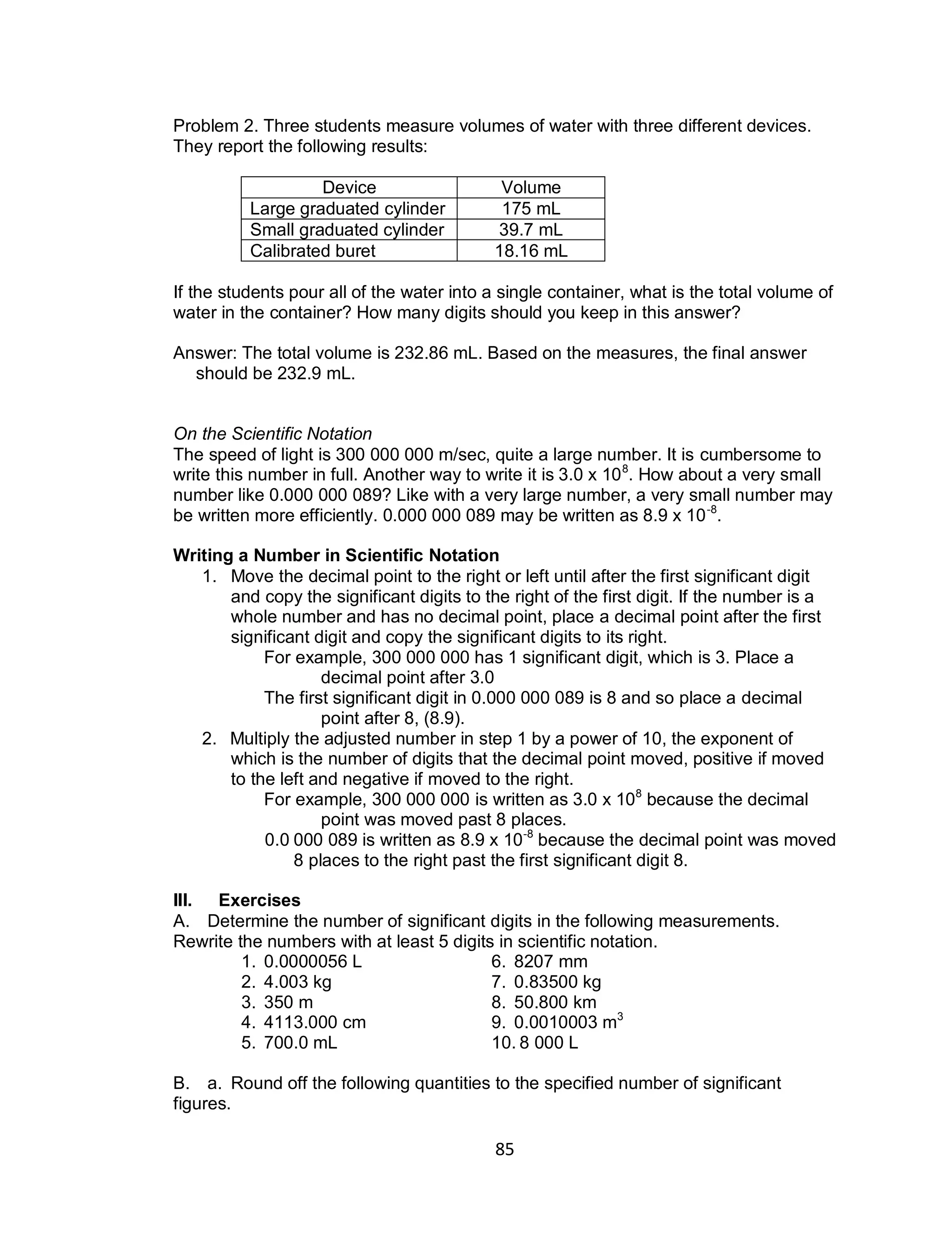 85
Problem 2. Three students measure volumes of water with three different devices.
They report the following results:
Device Volume
Large graduated cylinder 175 mL
Small graduated cylinder 39.7 mL
Calibrated buret 18.16 mL
If the students pour all of the water into a single container, what is the total volume of
water in the container? How many digits should you keep in this answer?
Answer: The total volume is 232.86 mL. Based on the measures, the final answer
should be 232.9 mL.
On the Scientific Notation
The speed of light is 300 000 000 m/sec, quite a large number. It is cumbersome to
write this number in full. Another way to write it is 3.0 x 108
. How about a very small
number like 0.000 000 089? Like with a very large number, a very small number may
be written more efficiently. 0.000 000 089 may be written as 8.9 x 10-8
.
Writing a Number in Scientific Notation
1. Move the decimal point to the right or left until after the first significant digit
and copy the significant digits to the right of the first digit. If the number is a
whole number and has no decimal point, place a decimal point after the first
significant digit and copy the significant digits to its right.
For example, 300 000 000 has 1 significant digit, which is 3. Place a
decimal point after 3.0
The first significant digit in 0.000 000 089 is 8 and so place a decimal
point after 8, (8.9).
2. Multiply the adjusted number in step 1 by a power of 10, the exponent of
which is the number of digits that the decimal point moved, positive if moved
to the left and negative if moved to the right.
For example, 300 000 000 is written as 3.0 x 108
because the decimal
point was moved past 8 places.
0.0 000 089 is written as 8.9 x 10-8
because the decimal point was moved
8 places to the right past the first significant digit 8.
III. Exercises
A. Determine the number of significant digits in the following measurements.
Rewrite the numbers with at least 5 digits in scientific notation.
1. 0.0000056 L 6. 8207 mm
2. 4.003 kg 7. 0.83500 kg
3. 350 m 8. 50.800 km
4. 4113.000 cm 9. 0.0010003 m3
5. 700.0 mL 10. 8 000 L
B. a. Round off the following quantities to the specified number of significant
figures.
 