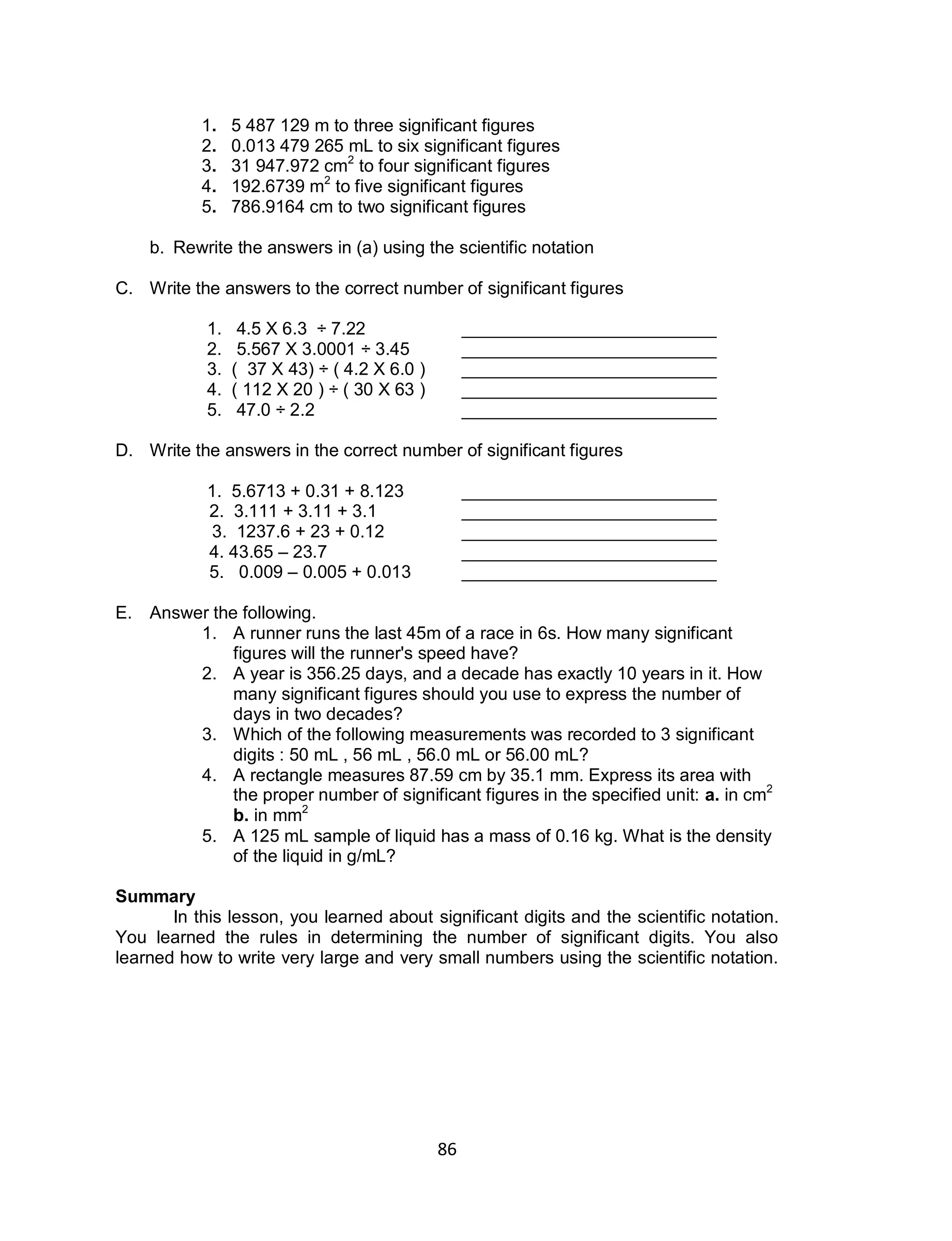 86
1. 5 487 129 m to three significant figures
2. 0.013 479 265 mL to six significant figures
3. 31 947.972 cm2
to four significant figures
4. 192.6739 m2
to five significant figures
5. 786.9164 cm to two significant figures
b. Rewrite the answers in (a) using the scientific notation
C. Write the answers to the correct number of significant figures
1. 4.5 X 6.3 ÷ 7.22 __________________________
2. 5.567 X 3.0001 ÷ 3.45 __________________________
3. ( 37 X 43) ÷ ( 4.2 X 6.0 ) __________________________
4. ( 112 X 20 ) ÷ ( 30 X 63 ) __________________________
5. 47.0 ÷ 2.2 __________________________
D. Write the answers in the correct number of significant figures
1. 5.6713 + 0.31 + 8.123 __________________________
2. 3.111 + 3.11 + 3.1 __________________________
3. 1237.6 + 23 + 0.12 __________________________
4. 43.65 – 23.7 __________________________
5. 0.009 – 0.005 + 0.013 __________________________
E. Answer the following.
1. A runner runs the last 45m of a race in 6s. How many significant
figures will the runner's speed have?
2. A year is 356.25 days, and a decade has exactly 10 years in it. How
many significant figures should you use to express the number of
days in two decades?
3. Which of the following measurements was recorded to 3 significant
digits : 50 mL , 56 mL , 56.0 mL or 56.00 mL?
4. A rectangle measures 87.59 cm by 35.1 mm. Express its area with
the proper number of significant figures in the specified unit: a. in cm2
b. in mm2
5. A 125 mL sample of liquid has a mass of 0.16 kg. What is the density
of the liquid in g/mL?
Summary
In this lesson, you learned about significant digits and the scientific notation.
You learned the rules in determining the number of significant digits. You also
learned how to write very large and very small numbers using the scientific notation.
 