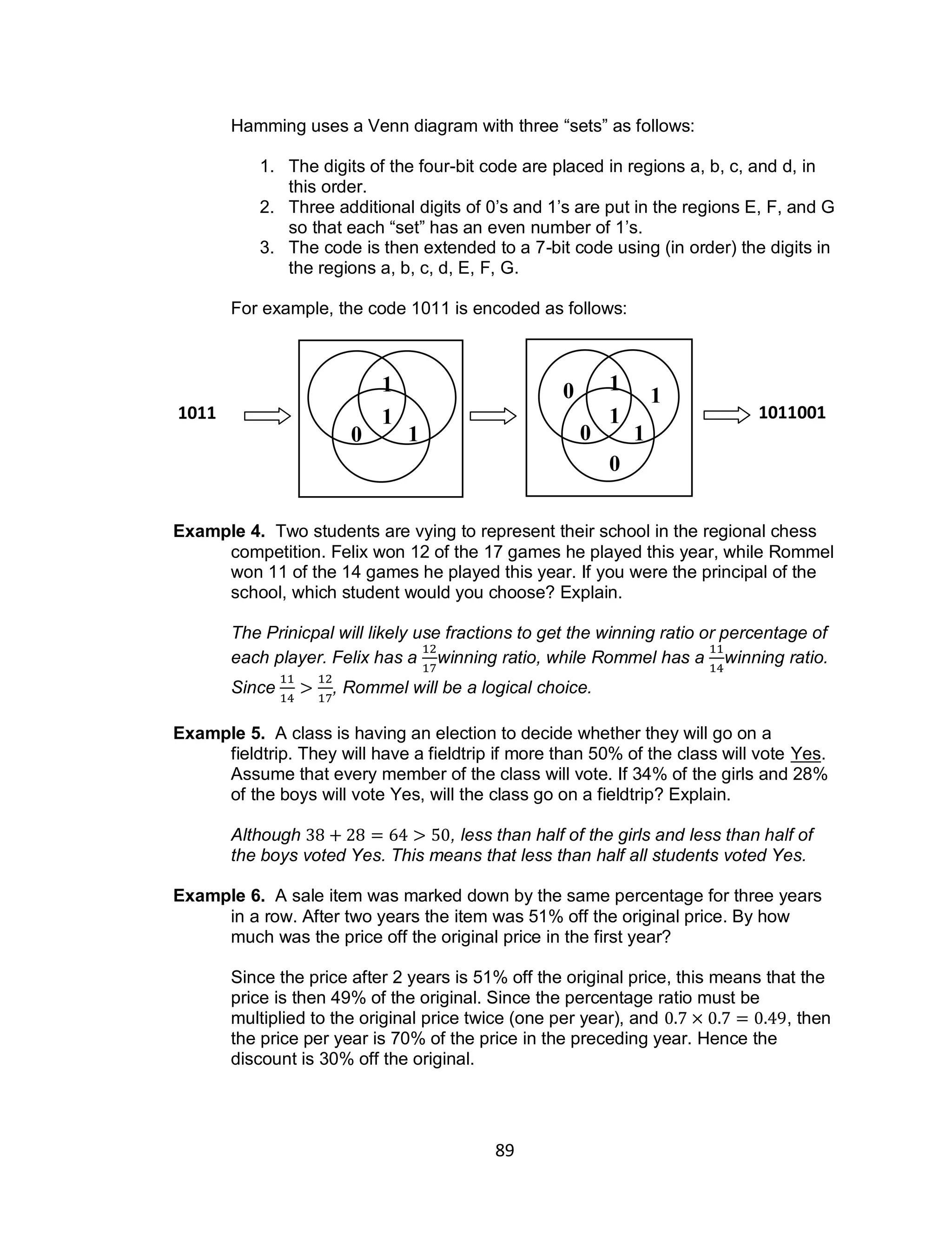 89
Hamming uses a Venn diagram with three “sets” as follows:
1. The digits of the four-bit code are placed in regions a, b, c, and d, in
this order.
2. Three additional digits of 0’s and 1’s are put in the regions E, F, and G
so that each “set” has an even number of 1’s.
3. The code is then extended to a 7-bit code using (in order) the digits in
the regions a, b, c, d, E, F, G.
For example, the code 1011 is encoded as follows:
Example 4. Two students are vying to represent their school in the regional chess
competition. Felix won 12 of the 17 games he played this year, while Rommel
won 11 of the 14 games he played this year. If you were the principal of the
school, which student would you choose? Explain.
The Prinicpal will likely use fractions to get the winning ratio or percentage of
each player. Felix has a winning ratio, while Rommel has a winning ratio.
Since , Rommel will be a logical choice.
Example 5. A class is having an election to decide whether they will go on a
fieldtrip. They will have a fieldtrip if more than 50% of the class will vote Yes.
Assume that every member of the class will vote. If 34% of the girls and 28%
of the boys will vote Yes, will the class go on a fieldtrip? Explain.
Although , less than half of the girls and less than half of
the boys voted Yes. This means that less than half all students voted Yes.
Example 6. A sale item was marked down by the same percentage for three years
in a row. After two years the item was 51% off the original price. By how
much was the price off the original price in the first year?
Since the price after 2 years is 51% off the original price, this means that the
price is then 49% of the original. Since the percentage ratio must be
multiplied to the original price twice (one per year), and , then
the price per year is 70% of the price in the preceding year. Hence the
discount is 30% off the original.
1
0
1
1
0
1
0
1
1
0 1
1011 1011001
 