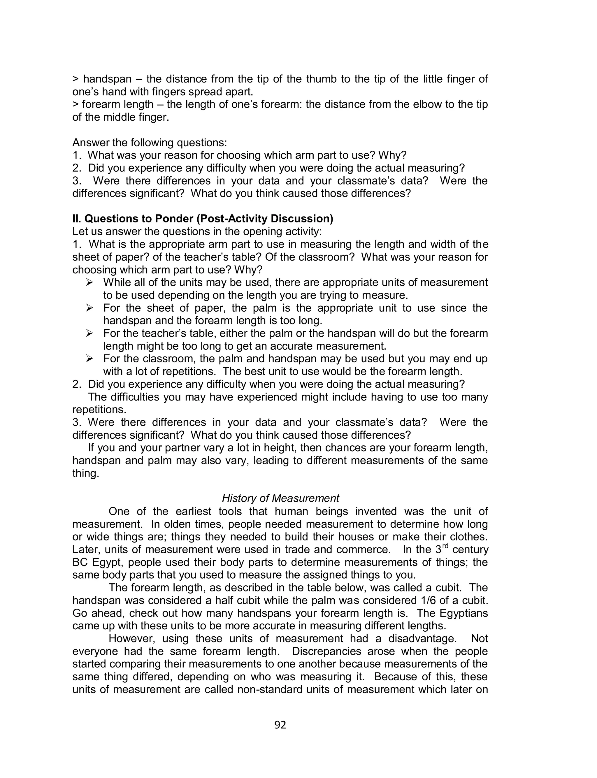 92
> handspan – the distance from the tip of the thumb to the tip of the little finger of
one’s hand with fingers spread apart.
> forearm length – the length of one’s forearm: the distance from the elbow to the tip
of the middle finger.
Answer the following questions:
1. What was your reason for choosing which arm part to use? Why?
2. Did you experience any difficulty when you were doing the actual measuring?
3. Were there differences in your data and your classmate’s data? Were the
differences significant? What do you think caused those differences?
II. Questions to Ponder (Post-Activity Discussion)
Let us answer the questions in the opening activity:
1. What is the appropriate arm part to use in measuring the length and width of the
sheet of paper? of the teacher’s table? Of the classroom? What was your reason for
choosing which arm part to use? Why?
 While all of the units may be used, there are appropriate units of measurement
to be used depending on the length you are trying to measure.
 For the sheet of paper, the palm is the appropriate unit to use since the
handspan and the forearm length is too long.
 For the teacher’s table, either the palm or the handspan will do but the forearm
length might be too long to get an accurate measurement.
 For the classroom, the palm and handspan may be used but you may end up
with a lot of repetitions. The best unit to use would be the forearm length.
2. Did you experience any difficulty when you were doing the actual measuring?
The difficulties you may have experienced might include having to use too many
repetitions.
3. Were there differences in your data and your classmate’s data? Were the
differences significant? What do you think caused those differences?
If you and your partner vary a lot in height, then chances are your forearm length,
handspan and palm may also vary, leading to different measurements of the same
thing.
History of Measurement
One of the earliest tools that human beings invented was the unit of
measurement. In olden times, people needed measurement to determine how long
or wide things are; things they needed to build their houses or make their clothes.
Later, units of measurement were used in trade and commerce. In the 3rd
century
BC Egypt, people used their body parts to determine measurements of things; the
same body parts that you used to measure the assigned things to you.
The forearm length, as described in the table below, was called a cubit. The
handspan was considered a half cubit while the palm was considered 1/6 of a cubit.
Go ahead, check out how many handspans your forearm length is. The Egyptians
came up with these units to be more accurate in measuring different lengths.
However, using these units of measurement had a disadvantage. Not
everyone had the same forearm length. Discrepancies arose when the people
started comparing their measurements to one another because measurements of the
same thing differed, depending on who was measuring it. Because of this, these
units of measurement are called non-standard units of measurement which later on
 
