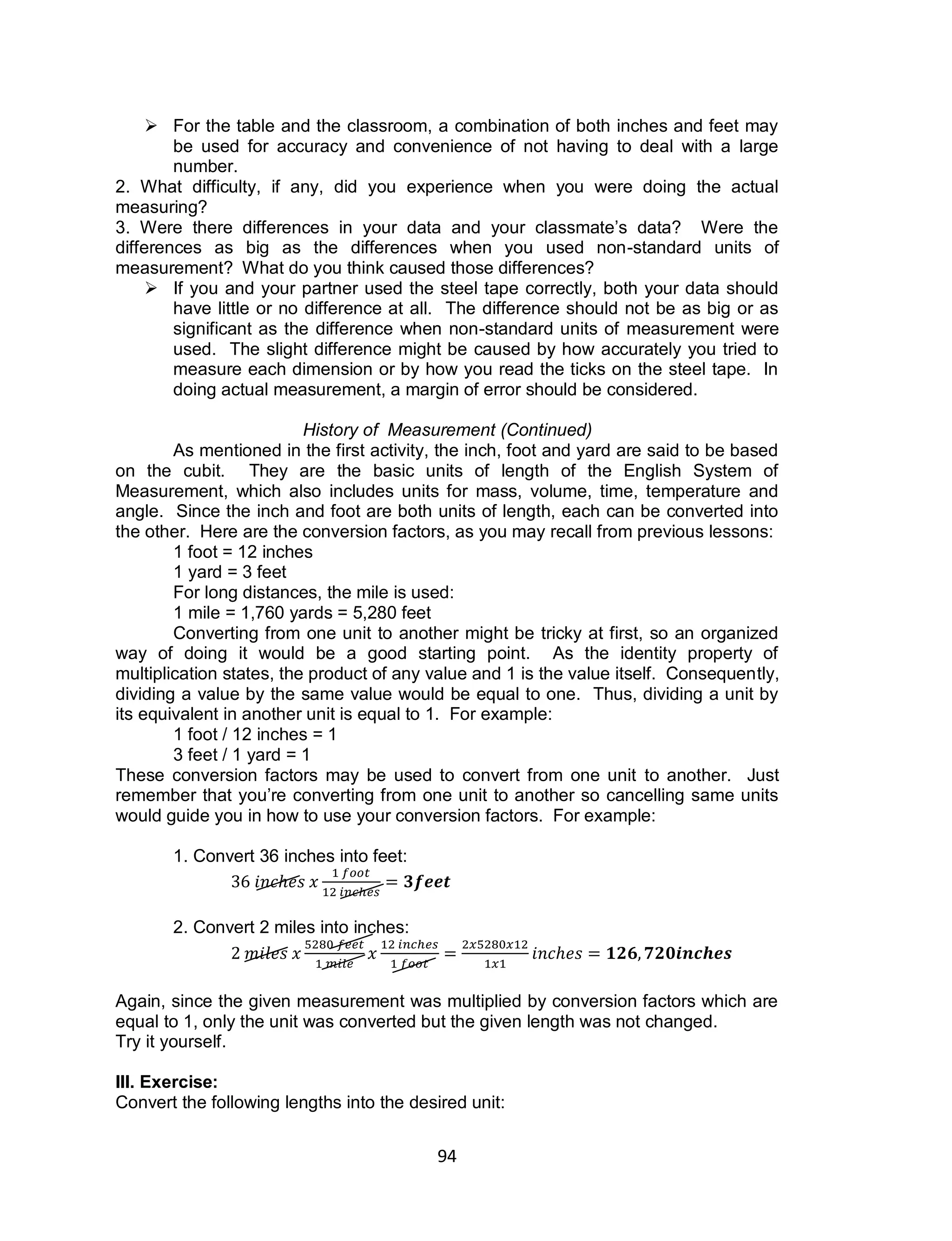 94
 For the table and the classroom, a combination of both inches and feet may
be used for accuracy and convenience of not having to deal with a large
number.
2. What difficulty, if any, did you experience when you were doing the actual
measuring?
3. Were there differences in your data and your classmate’s data? Were the
differences as big as the differences when you used non-standard units of
measurement? What do you think caused those differences?
 If you and your partner used the steel tape correctly, both your data should
have little or no difference at all. The difference should not be as big or as
significant as the difference when non-standard units of measurement were
used. The slight difference might be caused by how accurately you tried to
measure each dimension or by how you read the ticks on the steel tape. In
doing actual measurement, a margin of error should be considered.
History of Measurement (Continued)
As mentioned in the first activity, the inch, foot and yard are said to be based
on the cubit. They are the basic units of length of the English System of
Measurement, which also includes units for mass, volume, time, temperature and
angle. Since the inch and foot are both units of length, each can be converted into
the other. Here are the conversion factors, as you may recall from previous lessons:
1 foot = 12 inches
1 yard = 3 feet
For long distances, the mile is used:
1 mile = 1,760 yards = 5,280 feet
Converting from one unit to another might be tricky at first, so an organized
way of doing it would be a good starting point. As the identity property of
multiplication states, the product of any value and 1 is the value itself. Consequently,
dividing a value by the same value would be equal to one. Thus, dividing a unit by
its equivalent in another unit is equal to 1. For example:
1 foot / 12 inches = 1
3 feet / 1 yard = 1
These conversion factors may be used to convert from one unit to another. Just
remember that you’re converting from one unit to another so cancelling same units
would guide you in how to use your conversion factors. For example:
1. Convert 36 inches into feet:
2. Convert 2 miles into inches:
Again, since the given measurement was multiplied by conversion factors which are
equal to 1, only the unit was converted but the given length was not changed.
Try it yourself.
III. Exercise:
Convert the following lengths into the desired unit:
 
