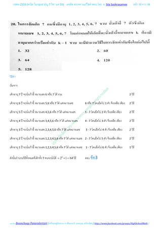กสพท 2555 (คณิต ในกลุมสามัญ 7 วิชา มค 55) เครดิต ตรวจทานแกไขคําตอบ โดย อ. Sila Sookrasamee หนา 10 จาก 18
เฉลยโดย Boonchuay Pataralertsiri (เครือขายผูปกครอง รร ศึกษานารี, แสงอรุณ ,ทวีธาภิเศก) http://www.facebook.com/groups/HighSchoolMath /
วิธีทํา
เริ่มจาก
เด็กอายุ 7 ป จะนั่งเกาอี้ หมายเลข 6 หรือ 7 ได รวม 2 วิธี
เด็กอายุ 6 ป จะนั่งเกาอี้ หมายเลข 5,6 หรือ 7 ได แตหมายเลข 6 หรือ 7 โดนยึดไป 1 ตัว จึงเหลือ เพียง 2 วิธี
เด็กอายุ 5 ป จะนั่งเกาอี้ หมายเลข 4,5,6 หรือ 7 ได แตหมายเลข 5 - 7 โดนยึดไป 2 ตัว จึงเหลือ เพียง 2 วิธี
เด็กอายุ 4 ป จะนั่งเกาอี้ หมายเลข 3,4,5,6 หรือ 7 ได แตหมายเลข 4 - 7 โดนยึดไป 3 ตัว จึงเหลือ เพียง 2 วิธี
เด็กอายุ 3 ป จะนั่งเกาอี้ หมายเลข 2,3,4,5,6 หรือ 7 ได แตหมายเลข 3 - 7 โดนยึดไป 4 ตัว จึงเหลือ เพียง 2 วิธี
เด็กอายุ 2 ป จะนั่งเกาอี้ หมายเลข 1,2,3,4,5,6 หรือ 7 ได แตหมายเลข 2 - 7 โดนยึดไป 5 ตัว จึงเหลือ เพียง 2 วิธี
เด็กอายุ 1 ป จะนั่งเกาอี้ หมายเลข 1,2,3,4,5,6 หรือ 7 ได แตหมายเลข 1 - 7 โดนยึดไป 6 ตัว จึงเหลือ เพียง 1 วิธี
ดังนั้นจํานวนวิธีทั้งหมดที่เด็กทั้ง 7 คนจะนั่งได 6
2 1 64= × = วิธี ตอบ ขอ3
 