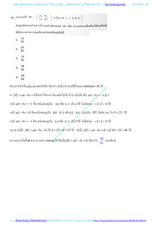 กสพท 2555 (คณิต ในกลุมสามัญ 7 วิชา มค 55) เครดิต ตรวจทานแกไขคําตอบ โดย อ. Sila Sookrasamee หนา 18 จาก 18
เฉลยโดย Boonchuay Pataralertsiri (เครือขายผูปกครอง รร ศึกษานารี, แสงอรุณ ,ทวีธาภิเศก) http://www.facebook.com/groups/HighSchoolMath /
ตัวแปร 4 ตัว คือ a,b,c,d แตละตัวมีคาได 3 คา ดังนั้น จํานวนวิธีทั้งหมด =3x3x3x3 = 81 วิธี
คา 0M ad bc= − = ที่จะทําใหหาคา อินเวอรส ไมได มี 3 กรณี คือ เมื่อ 1,0,1ad bc= = −
กรณี 1ad bc= = − คือกรณีแตละคูเปน -1,1 หรือ 1,-1 เปน 2 วิธี นั่นคือรวม 2 2 4= × = วิธี
กรณี 0ad bc= = คือกรณีแตละคูเปน 0,0 0,-1 หรือ 0,1 -1,0 1,0 เปน 5วิธี นั่นคือ รวม 5 5 25× = วิธี
กรณี 1ad bc= = − คือกรณีแตละคูเปน 1,1 หรือ -1,-1 เปน 2 วิธี นั่นคือรวม 2 2 4= × = วิธี
รวม 3 กรณีที่ 0M ad bc= − = ได 4 25 4 33+ + = วิธี ดังนั้น 0M ad bc= − ≠ จะมี 81 33 48− = วิธี
ความนาจะเปนที่ M สามามารถหา inverse ได คือเมื่อ 0M ad bc= − ≠ ไดเทากับ
48
81
ตอบขอ 4.
 