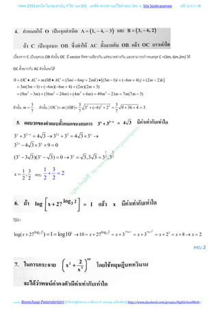 กสพท 2555 (คณิต ในกลุมสามัญ 7 วิชา มค 55) เครดิต ตรวจทานแกไขคําตอบ โดย อ. Sila Sookrasamee หนา 2 จาก 18
เฉลยโดย Boonchuay Pataralertsiri (เครือขายผูปกครอง รร ศึกษานารี, แสงอรุณ ,ทวีธาภิเศก) http://www.facebook.com/groups/HighSchoolMath /
เนื่องจาก C เปนจุดบน OB ดังนั้น OC มี vector ทิศทางเดียวกัน แตขนาดตางกัน และสามารถกําหนดจุด C =(3m,-6m,2m) ได
OC ตั้งฉากกับ AC ดังนั้นจะได
2 2 2 2
0 . (3 6 2 ) [(3 1) ( 6 4) (2 2) ]
3 (3 1) ( 6 )( 6 4) (2 )(2 3)
(9 3 ) (36 24 ) (4 6 ) 49 21 7 (7 3)
OC AC m OB AC mi mj mk m i m j m k
m m m m m m
m m m m m m m m m m
= • = • = − + • − + − + + −
= − + − − + + +
= − + − + + = − = −
ดังนั้น
3
7
m = . ดังนั้น 2 2 23 3
| | | | 3 ( 6) 2 9 36 4 3
7 7
OC m OB= = + − + = + +=
2 2 2
2
1 3
2 2
3 3 4 3 3 3 4 3 3
3 4 3 3 9 0
(3 3 3)(3 3) 0 3 3,3 3 3 ,3
x x x x
x x
x x x
−
+ = → + = × →
− × + =
− − = → = =
1 3
,
2 2
x = ตอบ
1 3
2
2 2
+ =
วิธีทํา
33log 2 log 23 31 33 3log 2 log 2
log( 27 10 27 3 3 2 8 2) 1 log10x x x x x x x+ → = + = + = + = + = + → == =
ตอบ 2
 