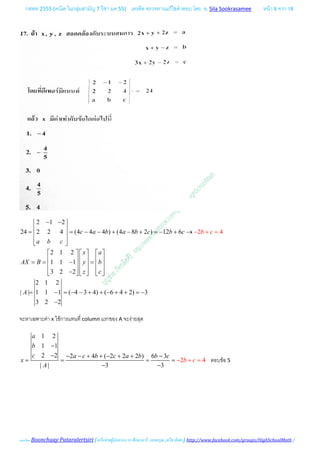 กสพท 2555 (คณิต ในกลุมสามัญ 7 วิชา มค 55) เครดิต ตรวจทานแกไขคําตอบ โดย อ. Sila Sookrasamee หนา 8 จาก 18
เฉลยโดย Boonchuay Pataralertsiri (เครือขายผูปกครอง รร ศึกษานารี, แสงอรุณ ,ทวีธาภิเศก) http://www.facebook.com/groups/HighSchoolMath /
2 1 2
24 2 2 4 (4 4 4 ) (4 8 2 ) 12 6
2 1 2
1 1 1
3 2 2
2 1 2
| | 1 1 1 ( 4 3 4) ( 6 4 2) 3
3
2
2 2
4c a b a b c b c
a b c
x a
AX B y b
z
A
b
c
c
− − 
 = = − − + − + =− + → 
  
     
     == − =     
     −     
= − = − − + + − +
=
+
+
= −
−
−
จะหาเฉพาะคา x ใชการแทนที่ column แรกของ A จะงายสุด
1 2
1 1
2 2 2 4 ( 2 2 2 ) 6 3
| |
4
3 3
2
a
b
c a c b c a
b c
b b c
x
A
−
− − − + + − + + −
= = −
−
+= =
−
ตอบขอ 5
 