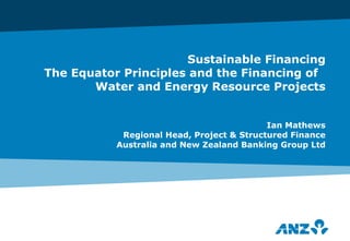 Sustainable Financing The Equator Principles and the Financing of  Water and Energy Resource Projects Ian Mathews Regional Head, Project & Structured Finance Australia and New Zealand Banking Group Ltd 