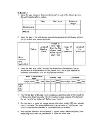 11
III. Exercise:
1. Using the tape measure, determine the length of each of the following in cm.
Convert these lengths to meters.
Palm Handspan Forearm
Length
Centimeters
Meters
2. Using the data in the table above, estimate the lengths of the following without
using the steel tape measure or ruler:
Ballpen
Length of
Window
Pane
Length of
your Foot
from the Tip
of your Heel
to the Tip of
your Toes
Height of
the
Chalkboard
Length of
the
Chalkboard
Non-
standard
Unit
Metric Unit
3. Using the data from table 1, convert the dimensions of the sheet of paper,
teacher’s table and the classroom into Metric units. Recall past lessons on
perimeter and area and fill in the appropriate columns:
Sheet of Intermediate
Paper
Teacher’s Table Classroom
Length Width
Peri-
meter
Area Length Width
Peri-
meter
Area Length Width
Peri-
meter
Area
English
Units
Metric
Units
4. Two friends, Zale and En zo, run in marathons. Zale finished a 21-km marathon
in Cebu while Enzo finished a 15-mile marathon in Los Angeles. Who between
the two ran a longer distance? By how many meters?
5. Georgia wants to fence her square garden, which has a side of 20 feet, with two
rows of barb wire. The store sold barb wire by the meter at Php12/meter. How
much money will Georgia need to buy the barb wire she needs?
6. A rectangular room has a floor area of 32 square meters. How many tiles, each
measuring 50 cm x 50 cm, are needed to cover the entire floor?
 