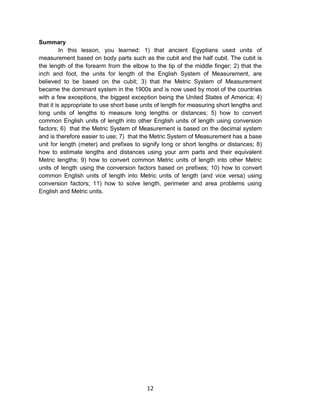 12
Summary
In this lesson, you learned: 1) that ancient Egyptians used units of
measurement based on body parts such as the cubit and the half cubit. The cubit is
the length of the forearm from the elbow to the tip of the middle finger; 2) that the
inch and foot, the units for length of the English System of Measurement, are
believed to be based on the cubit; 3) that the Metric System of Measurement
became the dominant system in the 1900s and is now used by most of the countries
with a few exceptions, the biggest exception being the United States of America; 4)
that it is appropriate to use short base units of length for measuring short lengths and
long units of lengths to measure long lengths or distances; 5) how to convert
common English units of length into other English units of length using conversion
factors; 6) that the Metric System of Measurement is based on the decimal system
and is therefore easier to use; 7) that the Metric System of Measurement has a base
unit for length (meter) and prefixes to signify long or short lengths or distances; 8)
how to estimate lengths and distances using your arm parts and their equivalent
Metric lengths; 9) how to convert common Metric units of length into other Metric
units of length using the conversion factors based on prefixes; 10) how to convert
common English units of length into Metric units of length (and vice versa) using
conversion factors; 11) how to solve length, perimeter and area problems using
English and Metric units.
 