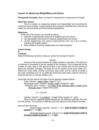 13
Lesson 16: Measuring Weight/Mass and Volume
Prerequisite Concepts: Basic concepts of measurement, measurement of length
About the Lesson:
This is a lesson on measuring volume and mass/weight and converting its
units from one to another. A good grasp of this concept is essential since volume and
weight are commonplace and have practical applications.
Objectives:
At the end of the lesson, you should be able to:
1. estimate or approximate measures of weight/mass and volume;
2. use appropriate instruments to measure weight/mass and volume;
3. convert weight/mass and volume measurements from one unit to another,
including the English system;
4. Solve problems involving weight/mass and volume/capacity.
Lesson Proper
A.
I. Activity:
Read the following narrative to help you review the concept of volume.
Volume
Volume is the amount of space an object contains or occupies. The volume of
a container is considered to be the capacity of the container. This is measured by the
number of cubic units or the amount of fluid it can contain and not the amount of
space the container occupies. The base SI unit for volume is the cubic meter (m3
).
Aside from cubic meter, another commonly used metric unit for volume of solids is
the cubic centimeter (cm3
or cc) while the commonly used metric units for volume of
fluids are the liter (L) and the milliliter (mL).
Hereunder are the volume formulae of some regularly-shaped objects:
Cube: Volume = edge x edge x edge (V = e3
)
Rectangular prism: Volume = length x width x height (V = lwh)
Triangular prism: Volume = ½ x base of the triangular base x height of the
triangular base x Height of the prism
(𝑉 = (
1
2
𝑏ℎ)𝐻)
Cylinder: Volume = π x (radius)2
x height of the cylinder (V = πr2
h)
Other common regularly-shaped objects are the different pyramids, the cone
and the sphere. The volumes of different pyramids depend on the shape of its base.
Here are their formulae:
Square-based pyramids: Volume = 1/3 x (side of base)2
x height of
pyramid (V = 1/3 s2
h)
Rectangle-based pyramid: Volume=1/3 x length of the base x width of
the base x height of pyramid (V = 1/3 lwh)
 