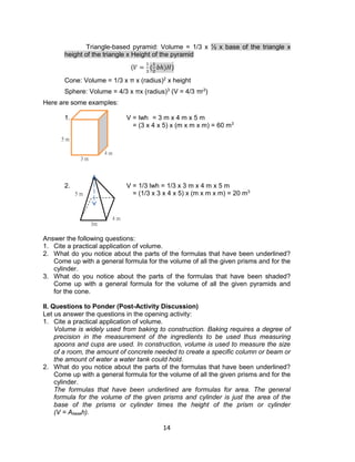 14
Triangle-based pyramid: Volume = 1/3 x ½ x base of the triangle x
height of the triangle x Height of the pyramid
(𝑉 =
1
3
(
1
2
𝑏ℎ)𝐻)
Cone: Volume = 1/3 x π x (radius)2
x height
Sphere: Volume = 4/3 x πx (radius)3
(V = 4/3 πr3
)
Here are some examples:
1. V = lwh = 3 m x 4 m x 5 m
= (3 x 4 x 5) x (m x m x m) = 60 m3
2. V = 1/3 lwh = 1/3 x 3 m x 4 m x 5 m
= (1/3 x 3 x 4 x 5) x (m x m x m) = 20 m3
Answer the following questions:
1. Cite a practical application of volume.
2. What do you notice about the parts of the formulas that have been underlined?
Come up with a general formula for the volume of all the given prisms and for the
cylinder.
3. What do you notice about the parts of the formulas that have been shaded?
Come up with a general formula for the volume of all the given pyramids and
for the cone.
II. Questions to Ponder (Post-Activity Discussion)
Let us answer the questions in the opening activity:
1. Cite a practical application of volume.
Volume is widely used from baking to construction. Baking requires a degree of
precision in the measurement of the ingredients to be used thus measuring
spoons and cups are used. In construction, volume is used to measure the size
of a room, the amount of concrete needed to create a specific column or beam or
the amount of water a water tank could hold.
2. What do you notice about the parts of the formulas that have been underlined?
Come up with a general formula for the volume of all the given prisms and for the
cylinder.
The formulas that have been underlined are formulas for area. The general
formula for the volume of the given prisms and cylinder is just the area of the
base of the prisms or cylinder times the height of the prism or cylinder
(V = Abaseh).
3 m
4 m
5 m
4 m
3m
5 m
 