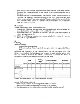 15
3. What do you notice about the parts of the formulas that have been shaded?
Come up with a general formula for the volume of all the given pyramids and for
the cone.
The formulas that have been shaded are formulas for the volume of prisms or
cylinders. The volume of the given pyramids is just 1/3 of the volume of a prism
whose base and height are equal to that of the pyramid while the formula for the
cone is just 1/3 of the volume of a cylinder with the same base and height as the
cone (V = 1/3 Vprism or cylinder).
III. Exercise:
Answer the following items. Show your solution.
1. How big is a Toblerone box (triangular prism) if its triangular side has a base of 3
cm and a height of 4.5 cm and the box’s height is 25 cm?
2. How much water is in a cylindrical tin can with a radius of 7 cm and a height of 20
cm if it is only a quarter full?
3. Which of the following occupies more space, a ball with a radius of 4 cm or a
cube with an edge of 60 mm?
B.
I. Activity
Materials Needed:
Ruler / Steel tape measure
Different regularly-shaped objects (brick, cylindrical drinking glass, balikbayan
box)
Determine the dimension of the following using the specified metric units only.
Record your results in the table below and compute for each object’s volume using
the unit used to measure the object’s dimensions. Complete the table by
expressing/converting the volume using the specified units.
Brick
Drinking
Glass
Balikbayan Box Classroom
Length Width Height Radius Height Length Width Height Length Width Height
Unit used*
Measurement
Volume
cm3
m3
in3
ft3
For the unit used, choose ONLY one: centimeter or meter.
Answer the following questions:
1. What was your reason for choosing which unit to use? Why?
2. How did you convert the volume from cc to m3
or vice versa?
3. How did you convert the volume from cc to the English units for volume?
 