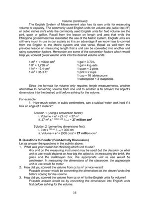 16
Volume (continued)
The English System of Measurement also has its own units for measuring
volume or capacity. The commonly used English units for volume are cubic feet (ft3
)
or cubic inches (in3
) while the commonly used English units for fluid volume are the
pint, quart or gallon. Recall from the lesson on length and area that while the
Philippine government has mandated the use of the Metric system, English units are
still very much in use in our society so it is an advantage if we know how to convert
from the English to the Metric system and vice versa. Recall as well from the
previous lesson on measuring length that a unit can be converted into another unit
using conversion factors. Hereunder are some of the conversion factors which would
help you convert given volume units into the desired volume units:
1 m3
= 1 million cm3
1 gal = 3.79 L
1 ft3
= 1,728 in3
1 gal = 4 quarts
1 in3
= 16.4 cm3
1 quart = 2 pints
1 m3
= 35.3 ft3
1 pint = 2 cups
1 cup = 16 tablespoons
1 tablespoon = 3 teaspoons
Since the formula for volume only requires length measurements, another
alternative to converting volume from one unit to another is to convert the object’s
dimensions into the desired unit before solving for the volume.
For example:
1. How much water, in cubic centimeters, can a cubical water tank hold if it
has an edge of 3 meters?
Solution 1 (using a conversion factor):
i. Volume = e3
= (3 m)3
= 27 m3
ii. 27 m3
x 1 million cm3
/1 m3 = 27 million cm3
Solution 2 (converting dimensions first):
i. 3 m x 100 cm
/ 1 m = 300 cm
ii. Volume = e3
= (300 cm)3
= 27 million cm3
II. Questions to Ponder (Post-Activity Discussion)
Let us answer the questions in the activity above:
1. What was your reason for choosing which unit to use?
Any unit on the measuring instrument may be used but the decision on what
unit to use would depend on how big the object is. In measuring the brick, the
glass and the balikbayan box, the appropriate unit to use would be
centimeter. In measuring the dimensions of the classroom, the appropriate
unit to use would be meter.
2. How did you convert the volume from cc to m3
or vice versa?
Possible answer would be converting the dimensions to the desired units first
before solving for the volume.
3. How did you convert the volume from cc or m3
to the English units for volume?
Possible answer would be by converting the dimensions into English units
first before solving for the volume.
 