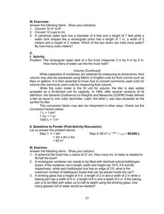 17
III. Exercises:
Answer the following items. Show your solutions.
1. Convert 10 m3
to ft3
2. Convert 12 cups to mL
3. A cylindrical water tank has a diameter of 4 feet and a height of 7 feet while a
water tank shaped like a rectangular prism has a length of 1 m, a width of 2
meters and a height of 2 meters. Which of the two tanks can hold more water?
By how many cubic meters?
C.
I. Activity:
Problem: The rectangular water tank of a fire truck measures 3 m by 4 m by 5 m.
How many liters of water can the fire truck hold?
Volume (Continued)
While capacities of containers are obtained by measuring its dimensions, fluid
volume may also be expressed using Metric or English units for fluid volume such as
liters or gallons. It is then essential to know how to convert commonly used units for
volume into commonly used units for measuring fluid volume.
While the cubic meter is the SI unit for volume, the liter is also widely
accepted as a SI-derived unit for capacity. In 1964, after several revisions of its
definition, the General Conference on Weights and Measures (CGPM) finally defined
a liter as equal to one cubic decimeter. Later, the letter L was also accepted as the
symbol for liter.
This conversion factor may also be interpreted in other ways. Check out the
conversion factors below:
1 L = 1 dm3
1 mL = 1 cc
1000 L = 1 m3
II. Questions to Ponder (Post-Activity Discussion)
Let us answer the problem above:
Step 1: V = lwh Step 2: 60 m3
x 1,000 L
/ 1 m3 = 60,000 L
= 3m x 4m x 5m
= 60 m3
III. Exercise:
Answer the following items. Show your solution.
1. A spherical fish bowl has a radius of 21 cm. How many mL of water is needed to
fill half the bowl?
2. A rectangular container van needs to be filled with identical cubical balikbayan
boxes. If the container van’s length, width and height are 16 ft, 4 ft and 6ft,
respectively, while each balikbayan box has an edge of 2 ft, what is the
maximum number of balikbayan boxes that can be placed inside the van?
3. A drinking glass has a height of 4 in, a length of 2 in and a width of 2 in while a
baking pan has a width of 4 in, a length of 8 in and a depth of 2 in. If the baking
pan is to be filled with water up to half its depth using the drinking glass, how
many glasses full of water would be needed?
 