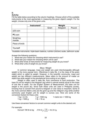 18
D.
Activity:
Fill the table below according to the column headings. Choose which of the available
instruments is the most appropriate in measuring the given object’s weight. For the
weight, choose only one of the given units.
Instrument* Weight
Gram Kilogram Pound
¢25-coin
₱5-coin
Small toy
marble
Piece of brick
Yourself
*Available instruments: triple-beam balance, nutrition (kitchen) scale, bathroom scale
Answer the following questions:
1. What was your reason for choosing which instrument to use?
2. What was your reason for choosing which unit to use?
3. What other kinds of instruments for measuring weight do you know?
4. What other units of weight do you know?
Mass / Weight
In common language, mass and weight are used interchangeably although
weight is the more popular term. Oftentimes in daily life, it is the mass of the given
object which is called its weight. However, in the scientific community, mass and
weight are two different measurements. Mass refers to the amount of matter an
object has while weight is the gravitational force acting on an object.
Weight is often used in daily life, from commerce to food production. The
base SI unit for weight is the kilogram (kg) which is almost exactly equal to the mass
of one liter of water. For the English System of Measurement, the base unit for
weight is the pound (lb). Since both these units are used in Philippine society,
knowing how to convert from pound to kilogram or vice versa is important. Some of
the more common Metric units are the gram (g) and the milligram (mg) while another
commonly used English unit for weight is ounces (oz). Here are some of the
conversion factors for these units:
1 kg = 2.2 lb 1 g = 1000 mg 1 metric ton = 1000 kg
1 kg = 1000 g 1 lb = 16 oz
Use these conversion factors to convert common weight units to the desired unit.
For example:
Convert 190 lb to kg: 190 𝑙𝑏 𝑥
1 𝑘𝑔
2.2 𝑙𝑏
= 86.18 𝑘𝑔
 
