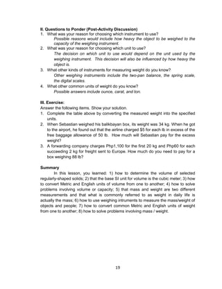 19
II. Questions to Ponder (Post-Activity Discussion)
1. What was your reason for choosing which instrument to use?
Possible reasons would include how heavy the object to be weighed to the
capacity of the weighing instrument.
2. What was your reason for choosing which unit to use?
The decision on which unit to use would depend on the unit used by the
weighing instrument. This decision will also be influenced by how heavy the
object is.
3. What other kinds of instruments for measuring weight do you know?
Other weighing instruments include the two-pan balance, the spring scale,
the digital scales.
4. What other common units of weight do you know?
Possible answers include ounce, carat, and ton.
III. Exercise:
Answer the following items. Show your solution.
1. Complete the table above by converting the measured weight into the specified
units.
2. When Sebastian weighed his balikbayan box, its weight was 34 kg. When he got
to the airport, he found out that the airline charged $5 for each lb in excess of the
free baggage allowance of 50 lb. How much will Sebastian pay for the excess
weight?
3. A forwarding company charges Php1,100 for the first 20 kg and Php60 for each
succeeding 2 kg for freight sent to Europe. How much do you need to pay for a
box weighing 88 lb?
Summary
In this lesson, you learned: 1) how to determine the volume of selected
regularly-shaped solids; 2) that the base SI unit for volume is the cubic meter; 3) how
to convert Metric and English units of volume from one to another; 4) how to solve
problems involving volume or capacity; 5) that mass and weight are two different
measurements and that what is commonly referred to as weight in daily life is
actually the mass; 6) how to use weighing intruments to measure the mass/weight of
objects and people; 7) how to convert common Metric and English units of weight
from one to another; 8) how to solve problems involving mass / weight.
 