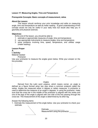 20
Lesson 17: Measuring Angles, Time and Temperature
Prerequisite Concepts: Basic concepts of measurement, ratios
About the Lesson:
This lesson should reinforce your prior knowledge and skills on measuring
angle, time and temperature as well as meter reading. A good understanding of this
concept would not only be useful in your daily lives but would also help you in
geometry and physical sciences.
Objectives:
At the end of the lesson, you should be able to:
1. estimate or approximate measures of angle, time and temperature;
2. use appropriate instruments to measure angles, time and temperature;
3. solve problems involving time, speed, temperature, and utilities usage
(meter reading).
Lesson Proper
A.
I. Activity:
Material needed:
Protractor
Use your protractor to measure the angles given below. Write your answer on the
line provided.
1.__________ 2._____________ 3. ____________ 4. ____________
Angles
Derived from the Latin word angulus, which means corner, an angle is
defined as a figure formed when two rays share a common endpoint called the
vertex. Angles are measured either in degree or radian measures. A protractor is
used to determine the measure of an angle in degrees. In using the protractor, make
sure that the cross bar in the middle of the protractor is aligned with the vertex and
one of the legs of the angle is aligned with one side of the line passing through the
cross bar. The measurement of the angle is determined by its other leg.
Answer the following items:
1. Estimate the measurement of the angle below. Use your protractor to check your
estimate.
Estimate _______________
Measurement using the protractor _______
 