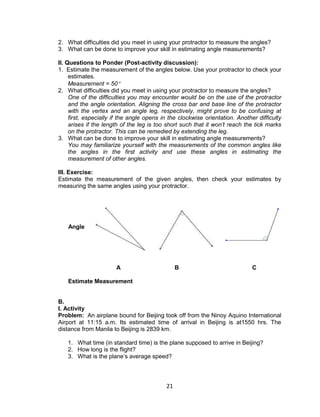 21
2. What difficulties did you meet in using your protractor to measure the angles?
3. What can be done to improve your skill in estimating angle measurements?
II. Questions to Ponder (Post-activity discussion):
1. Estimate the measurement of the angles below. Use your protractor to check your
estimates.
Measurement = 50
2. What difficulties did you meet in using your protractor to measure the angles?
One of the difficulties you may encounter would be on the use of the protractor
and the angle orientation. Aligning the cross bar and base line of the protractor
with the vertex and an angle leg, respectively, might prove to be confusing at
first, especially if the angle opens in the clockwise orientation. Another difficulty
arises if the length of the leg is too short such that it won’t reach the tick marks
on the protractor. This can be remedied by extending the leg.
3. What can be done to improve your skill in estimating angle measurements?
You may familiarize yourself with the measurements of the common angles like
the angles in the first activity and use these angles in estimating the
measurement of other angles.
III. Exercise:
Estimate the measurement of the given angles, then check your estimates by
measuring the same angles using your protractor.
Angle
A B C
Estimate Measurement
B.
I. Activity
Problem: An airplane bound for Beijing took off from the Ninoy Aquino International
Airport at 11:15 a.m. Its estimated time of arrival in Beijing is at1550 hrs. The
distance from Manila to Beijing is 2839 km.
1. What time (in standard time) is the plane supposed to arrive in Beijing?
2. How long is the flight?
3. What is the plane’s average speed?
 