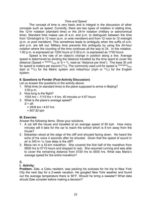 22
Time and Speed
The concept of time is very basic and is integral in the discussion of other
concepts such as speed. Currently, there are two types of notation in stating time,
the 12-hr notation (standard time) or the 24-hr notation (military or astronomical
time). Standard time makes use of a.m. and p.m. to distinguish between the time
from 12midnight to 12 noon (a.m. or ante meridiem) and from 12 noon to 12 midnight
(p.m. or post meridiem). This sometimes leads to ambiguity when the suffix of a.m.
and p.m. are left out. Military time prevents this ambiguity by using the 24-hour
notation where the counting of the time continues all the way to 24. In this notation,
1:00 p.m. is expressed as 1300 hours or 5:30 p.m. is expressed as 1730 hours.
Speed is the rate of an object’s change in position along a line. Average
speed is determined by dividing the distance travelled by the time spent to cover the
distance (Speed = distance
/time or S = d
/t, read as “distance per time”). The base SI unit
for speed is meters per second (m
/s). The commonly used unit for speed is Kilometers
/hour
(kph or km
/h) for the Metric system and miles/hour (mph or mi
/hr) for the English
system.
II. Questions to Ponder (Post-Activity Discussion)
Let us answer the questions in the activity above:
1. What time (in standard time) is the plane supposed to arrive in Beijing?
3:50 p.m.
2. How long is the flight?
1555 hrs – 1115 hrs = 4 hrs, 40 minutes or 4.67 hours
3. What is the plane’s average speed?
S = d/t
= 2839 km / 4.67 hrs
= 607.92 kph
III. Exercise:
Answer the following items. Show your solutions.
1. A car left the house and travelled at an average speed of 60 kph. How many
minutes will it take for the car to reach the school which is 8 km away from the
house?
2. Sebastian stood at the edge of the cliff and shouted facing down. He heard the
echo of his voice 4 seconds after he shouted. Given that the speed of sound in
air is 340 m / s, how deep is the cliff?
3. Maria ran in a 42-km marathon. She covered the first half of the marathon from
0600 hrs to 0715 hours and stopped to rest. She resumed running and was able
to cover the remaining distance from 0720 hrs to 0935 hrs. What was Maria’s
average speed for the entire marathon?
C.
I. Activity:
Problem: Zale, a Cebu resident, was packing his suitcase for his trip to New York
City the next day for a 2-week vacation. He googled New York weather and found
out the average temperature there is 59F. Should he bring a sweater? What data
should Zale consider before making a decision?
 