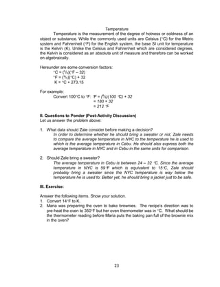 23
Temperature
Temperature is the measurement of the degree of hotness or coldness of an
object or substance. While the commonly used units are Celsius (C) for the Metric
system and Fahrenheit (F) for the English system, the base SI unit for temperature
is the Kelvin (K). Unlike the Celsius and Fahrenheit which are considered degrees,
the Kelvin is considered as an absolute unit of measure and therefore can be worked
on algebraically.
Hereunder are some conversion factors:
C = (5
/9)(F – 32)
F = (9
/5)(C) + 32
K = C + 273.15
For example:
Convert 100C to F: F = (9
/5)(100 C) + 32
= 180 + 32
= 212 F
II. Questions to Ponder (Post-Activity Discussion)
Let us answer the problem above:
1. What data should Zale consider before making a decision?
In order to determine whether he should bring a sweater or not, Zale needs
to compare the average temperature in NYC to the temperature he is used to
which is the average temperature in Cebu. He should also express both the
average temperature in NYC and in Cebu in the same units for comparison.
2. Should Zale bring a sweater?
The average temperature in Cebu is between 24 – 32 C. Since the average
temperature in NYC is 59F which is equivalent to 15C, Zale should
probably bring a sweater since the NYC temperature is way below the
temperature he is used to. Better yet, he should bring a jacket just to be safe.
III. Exercise:
Answer the following items. Show your solution.
1. Convert 14F to K.
2. Maria was preparing the oven to bake brownies. The recipe’s direction was to
pre-heat the oven to 350F but her oven thermometer was in C. What should be
the thermometer reading before Maria puts the baking pan full of the brownie mix
in the oven?
 