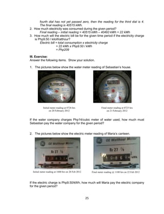 25
fourth dial has not yet passed zero, then the reading for the third dial is 4.
The final reading is 40515 kWh.
2. How much electricity was consumed during the given period?
Final reading – initial reading = 40515 kWh – 40493 kWh = 22 kWh
3. How much will the electric bill be for the given time period if the electricity charge
is Php9.50 / kiloWatthour?
Electric bill = total consumption x electricity charge
= 22 kWh x Php9.50 / kWh
= Php209
III. Exercise:
Answer the following items. Show your solution.
1. The pictures below show the water meter reading of Sebastian’s house.
If the water company charges Php14/cubic meter of water used, how much must
Sebastian pay the water company for the given period?
2. The pictures below show the electric meter reading of Maria’s canteen.
If the electric charge is Php9.50/kWh, how much will Maria pay the electric company
for the given period?
Initial meter reading at 0726 hrs
on 20 February 2012
Final meter reading at 0725 hrs
on 21 February 2012
Initial meter reading at 1600 hrs on 20 Feb 2012 Final meter reading @ 1100 hrs on 22 Feb 2012
 