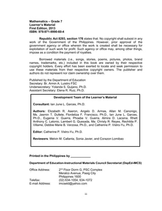 iii
Mathematics – Grade 7
Learner’s Material
First Edition, 2013
ISBN: 978-971-9990-60-4
Republic Act 8293, section 176 states that: No copyright shall subsist in any
work of the Government of the Philippines. However, prior approval of the
government agency or office wherein the work is created shall be necessary for
exploitation of such work for profit. Such agency or office may, among other things,
impose as a condition the payment of royalties.
Borrowed materials (i.e., songs, stories, poems, pictures, photos, brand
names, trademarks, etc.) included in this book are owned by their respective
copyright holders. Every effort has been exerted to locate and seek permission to
use these materials from their respective copyright owners. The publisher and
authors do not represent nor claim ownership over them.
Published by the Department of Education
Secretary: Br. Armin A. Luistro FSC
Undersecretary: Yolanda S. Quijano, Ph.D.
Assistant Secretary: Elena R. Ruiz, Ph.D.
Printed in the Philippines by ____________
Department of Education-Instructional Materials Council Secretariat (DepEd-IMCS)
Office Address: 2nd
Floor Dorm G, PSC Complex
Meralco Avenue, Pasig City
Philippines 1600
Telefax: (02) 634-1054, 634-1072
E-mail Address: imcsetd@yahoo.com
Development Team of the Learner’s Material
Consultant: Ian June L. Garces, Ph.D.
Authors: Elizabeth R. Aseron, Angelo D. Armas, Allan M. Canonigo,
Ms. Jasmin T. Dullete, Flordeliza F. Francisco, Ph.D., Ian June L. Garces,
Ph.D., Eugenia V. Guerra, Phoebe V. Guerra, Almira D. Lacsina, Rhett
Anthony C. Latonio, Lambert G. Quesada, Ma. Christy R. Reyes, Rechilda P.
Villame, Debbie Marie B. Verzosa, Ph.D., and Catherine P. Vistro-Yu, Ph.D.
Editor: Catherine P. Vistro-Yu, Ph.D.
Reviewers: Melvin M. Callanta, Sonia Javier, and Corazon Lomibao
 