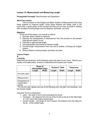 5
Lesson 15: Measurement and Measuring Length
Prerequisite Concepts: Real Numbers and Operations
About the Lesson:
This is a lesson on the English and Metric System of Measurement and using
these systems to measure length. Since these systems are widely used in our
community, a good grasp of this concept will help you be more accurate in dealing
with concepts involving length such as distance, perimeter, and area.
Objective
At the end of the lesson, you should be able to:
1. Describe what it means to measure;
2. Describe the development of measurement from the primitive to the present
international system of unit;
3. Estimate or approximate length;
4. Use appropriate instruments to measure length;
5. Convert length measurement from one unit to another, including the English
system;
6. Solve problems involving length, perimeter and area.
Lesson Proper
A.
I. Activity:
Determine the dimension of the following using only parts of your arms. Record your
results in the table below. Choose a classmate and compare your results.
Sheet of
Intermediate Paper
Teacher’s Table Classroom
Length Width Length Width Length Width
Arm part used*
Measurement
Comparison to:
(classmate’s
name)
* For the arm part, please use any of the following only: the palm, the handspan, and
the forearm length
Important Terms to Remember:
 palm – the width of one’s hand excluding the thumb
 handspan – the distance from the tip of the thumb to the tip of the little finger
of one’s hand with fingers spread apart.
 forearm length – the length of one’s forearm: the distance from the elbow to
the tip of the middle finger.
 