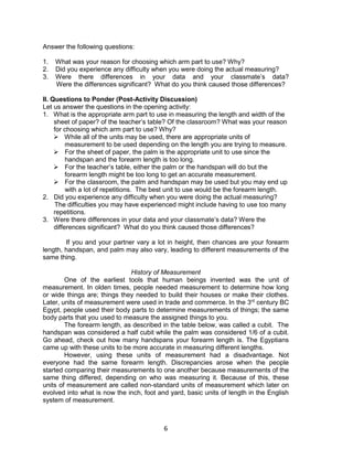 6
Answer the following questions:
1. What was your reason for choosing which arm part to use? Why?
2. Did you experience any difficulty when you were doing the actual measuring?
3. Were there differences in your data and your classmate’s data?
Were the differences significant? What do you think caused those differences?
II. Questions to Ponder (Post-Activity Discussion)
Let us answer the questions in the opening activity:
1. What is the appropriate arm part to use in measuring the length and width of the
sheet of paper? of the teacher’s table? Of the classroom? What was your reason
for choosing which arm part to use? Why?
 While all of the units may be used, there are appropriate units of
measurement to be used depending on the length you are trying to measure.
 For the sheet of paper, the palm is the appropriate unit to use since the
handspan and the forearm length is too long.
 For the teacher’s table, either the palm or the handspan will do but the
forearm length might be too long to get an accurate measurement.
 For the classroom, the palm and handspan may be used but you may end up
with a lot of repetitions. The best unit to use would be the forearm length.
2. Did you experience any difficulty when you were doing the actual measuring?
The difficulties you may have experienced might include having to use too many
repetitions.
3. Were there differences in your data and your classmate’s data? Were the
differences significant? What do you think caused those differences?
If you and your partner vary a lot in height, then chances are your forearm
length, handspan, and palm may also vary, leading to different measurements of the
same thing.
History of Measurement
One of the earliest tools that human beings invented was the unit of
measurement. In olden times, people needed measurement to determine how long
or wide things are; things they needed to build their houses or make their clothes.
Later, units of measurement were used in trade and commerce. In the 3rd
century BC
Egypt, people used their body parts to determine measurements of things; the same
body parts that you used to measure the assigned things to you.
The forearm length, as described in the table below, was called a cubit. The
handspan was considered a half cubit while the palm was considered 1/6 of a cubit.
Go ahead, check out how many handspans your forearm length is. The Egyptians
came up with these units to be more accurate in measuring different lengths.
However, using these units of measurement had a disadvantage. Not
everyone had the same forearm length. Discrepancies arose when the people
started comparing their measurements to one another because measurements of the
same thing differed, depending on who was measuring it. Because of this, these
units of measurement are called non-standard units of measurement which later on
evolved into what is now the inch, foot and yard, basic units of length in the English
system of measurement.
 