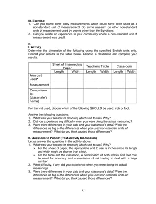 7
III. Exercise:
1. Can you name other body measurements which could have been used as a
non-standard unit of measurement? Do some research on other non-standard
units of measurement used by people other than the Egyptians.
2. Can you relate an experience in your community where a non-standard unit of
measurement was used?
B.
I. Activity
Determine the dimension of the following using the specified English units only.
Record your results in the table below. Choose a classmate and compare your
results.
Sheet of Intermediate
Paper
Teacher’s Table Classroom
Length Width Length Width Length Width
Arm part
used*
Measurement
Comparison
to:
(classmate’s
name)
For the unit used, choose which of the following SHOULD be used: inch or foot.
Answer the following questions:
1. What was your reason for choosing which unit to use? Why?
2. Did you experience any difficulty when you were doing the actual measuring?
3. Were there differences in your data and your classmate’s data? Were the
differences as big as the differences when you used non-standard units of
measurement? What do you think caused those differences?
II. Questions to Ponder (Post-Activity Discussion)
Let us answer the questions in the activity above:
1. What was your reason for choosing which unit to use? Why?
 For the sheet of paper, the appropriate unit to use is inches since its length
and width might be shorter than a foot.
 For the table and the classroom, a combination of both inches and feet may
be used for accuracy and convenience of not having to deal with a large
number.
2. What difficulty, if any, did you experience when you were doing the actual
measuring?
3. Were there differences in your data and your classmate’s data? Were the
differences as big as the differences when you used non-standard units of
measurement? What do you think caused those differences?
 