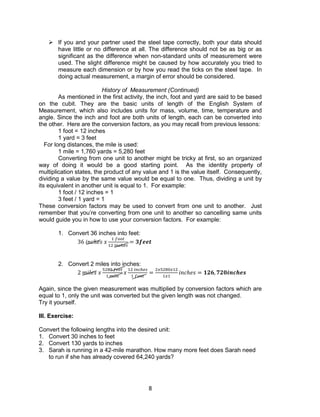 8
 If you and your partner used the steel tape correctly, both your data should
have little or no difference at all. The difference should not be as big or as
significant as the difference when non-standard units of measurement were
used. The slight difference might be caused by how accurately you tried to
measure each dimension or by how you read the ticks on the steel tape. In
doing actual measurement, a margin of error should be considered.
History of Measurement (Continued)
As mentioned in the first activity, the inch, foot and yard are said to be based
on the cubit. They are the basic units of length of the English System of
Measurement, which also includes units for mass, volume, time, temperature and
angle. Since the inch and foot are both units of length, each can be converted into
the other. Here are the conversion factors, as you may recall from previous lessons:
1 foot = 12 inches
1 yard = 3 feet
For long distances, the mile is used:
1 mile = 1,760 yards = 5,280 feet
Converting from one unit to another might be tricky at first, so an organized
way of doing it would be a good starting point. As the identity property of
multiplication states, the product of any value and 1 is the value itself. Consequently,
dividing a value by the same value would be equal to one. Thus, dividing a unit by
its equivalent in another unit is equal to 1. For example:
1 foot / 12 inches = 1
3 feet / 1 yard = 1
These conversion factors may be used to convert from one unit to another. Just
remember that you’re converting from one unit to another so cancelling same units
would guide you in how to use your conversion factors. For example:
1. Convert 36 inches into feet:
36 𝑖𝑛𝑐ℎ𝑒𝑠 𝑥
1 𝑓𝑜𝑜𝑡
12 𝑖𝑛𝑐ℎ𝑒𝑠
= 𝟑𝒇𝒆𝒆𝒕
2. Convert 2 miles into inches:
2 𝑚𝑖𝑙𝑒𝑠 𝑥
5280 𝑓𝑒𝑒𝑡
1 𝑚𝑖𝑙𝑒
𝑥
12 𝑖𝑛𝑐ℎ𝑒𝑠
1 𝑓𝑜𝑜𝑡
=
2𝑥5280𝑥12
1𝑥1
𝑖𝑛𝑐ℎ𝑒𝑠 = 𝟏𝟐𝟔, 𝟕𝟐𝟎𝒊𝒏𝒄𝒉𝒆𝒔
Again, since the given measurement was multiplied by conversion factors which are
equal to 1, only the unit was converted but the given length was not changed.
Try it yourself.
III. Exercise:
Convert the following lengths into the desired unit:
1. Convert 30 inches to feet
2. Convert 130 yards to inches
3. Sarah is running in a 42-mile marathon. How many more feet does Sarah need
to run if she has already covered 64,240 yards?
 