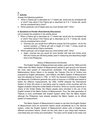 9
C.
I. Activity:
Answer the following questions:
1. When a Filipina girl is described as 1.7 meters tall, would she be considered tall
or short? How about if the Filipina girl is described as 5 ft, 7 inches tall, would
she be considered tall or short?
2. Which particular unit of height were you more familiar with? Why?
II. Questions to Ponder (Post-Activity Discussion)
Let us answer the questions in the activity above:
1. When a Filipina girl is described as 1.7 meters tall, would she be considered tall
or short? How about if the Filipina girl is described as 5 ft, 7 inches tall, would
she be considered tall or short?
 Chances are, you would find it difficult to answer the first question. As for the
second question, a Filipina girl with a height of 5 feet, 7 inches would be
considered tall by Filipino standards.
2. Which particular unit of height were you more familiar with? Why?
 Again, chances are you would be more familiar with feet and inches since
feet and inches are still being widely used in measuring and describing height
here in the Philippines.
History of Measurement (Continued)
The English System of Measurement was widely used until the 1800s and the
1900s when the Metric System of Measurement started to gain ground and became
the most used system of measurement worldwide. First described by Belgian
Mathematician Simon Stevin in his booklet, De Thiende (The Art of Tenths) and
proposed by English philosopher, John Wilkins, the Metric System of Measurement
was first adopted by France in 1799. In 1875, the General Conference on Weights
and Measures (Conférence générale des poids et mesures or CGPM) was tasked to
define the different measurements. By 1960, CGPM released the International
System of Units (SI) which is now being used by majority of the countries with the
biggest exception being the United States of America. Since our country used to be a
colony of the United States, the Filipino people were schooled in the use of the
English instead of the Metric System of Measurement. Thus, the older generation of
Filipinos is more comfortable with English System rather than the Metric System
although the Philippines have already adopted the Metric System as its official
system of measurement.
The Metric System of Measurement is easier to use than the English System
of Measurement since its conversion factors would consistently be in the decimal
system, unlike the English System of Measurement where units of lengths have
different conversion factors. Check out the units used in your steep tape measure,
most likely they are inches and centimeters. The base unit for length is the meter and
 