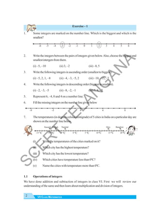 VII CLASS MATHEMATICS
2
Exercise - 1
1. Some integers are marked on the number line. Which is the biggest and which is the
smallest?
2. Writetheintegersbetweenthepairsofintegersgivenbelow.Also,choosethebiggestand
smallestintergersfromthem.
(i) –5, –10 (ii) 3, –2 (iii) –8, 5
3. Writethefollowingintegersinascendingorder(smallesttobiggest).
(i) –5, 2, 1, –8 (ii) –4, –3, –5, 2 (iii) –10, –15, –7
4. Writethefollowingintegersindescendingorder(biggesttosmallest).
(i) –2, –3, –5 (ii) –8, –2, –1 (iii) 5, 8, –2
5. Represent 6, –4, 0 and 4 on a number line.
6. Fillthemissingintegersonthenumberlinegivenbelow
7. Thetemperatures(indegreescelsius/centigrade)of5citiesinIndiaonaparticulardayare
shownonthenumberlinebelow.
(i) Write the temperatures of the cities marked on it?
(ii) Whichcityhasthehighesttemperature?
(iii) Whichcityhasthelowesttemperature?
(iv) Which cities have temperature less than 0ºC?
(v) Name the cities with temperature more than 0ºC.
1.1 Operations of integers
We have done addition and subtraction of integers in class VI. First we will review our
understandingofthesameandthenlearnaboutmultiplicationanddivisionofintegers.
0 1 2 3 4 5 6
-1
-2
-3
-4
-5
-6
0 4 8
-5
-9
-15 -10 -5 0 5 10 15 20
Kasauli Manali Nainital Ooty Banglore
o
C o
C o
C o
C
o
C
o
C o
C o
C
S
C
E
R
T
T
E
L
A
N
G
A
N
A
 