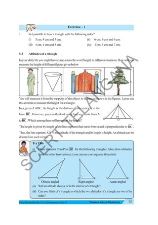 Triangle and Its Properties 95
TRIANGLE AND ITS PROPERTIES
Free distribution byT.S. Government 2020-21
Exerciese - 1
1. Isitpossibletohaveatrianglewiththefollowingsides?
(i) 3 cm, 4 cm and 5 cm. (ii) 6 cm, 6 cm and 6 cm.
(iii) 4 cm, 4 cm and 8 cm. (iv) 3 cm, 5 cm and 7 cm.
5.3 Altitudes of a triangle
Inyourdailylifeyoumighthavecomeacrosstheword'height'indifferentsituations.Howwillyou
measuretheheightofdifferentfiguresgivenbelow:
You will measure it from the top point of the object to its base as shown in the figures. Let us use
thiscreteriatomeasuretheheightforatriangle.
In a given Δ ABC, the height is the distance from vertex A to the
base BC . However, you can think of many line segments fromA
toBC .Whichamongthemwillrepresenttheheight?
The height is given by lenght of the line segment that starts fromAand is perpendicular to BC .
Thus,thelinesegment AD isthealtitudeofthetriangleanditslengthisheight.Analtitudecanbe
drawn from each vertex.
TryThis
1. (i) Draw altitudes from Pto QR for the following triangles.Also, draw altitudes
from the other two vertices.( you can use a set squares if needed)
Obtuse-angled Right-angled Acute-angled
(ii) Willanaltitudealwayslieintheinteriorofatriangle?
(iii) Can you think of a triangle in which the two altitudes of a triangle are two of its
sides?
Q R
P P
Q R
B C
D
A
h h h h
R
P
Q
S
C
E
R
T
T
E
L
A
N
G
A
N
A
 