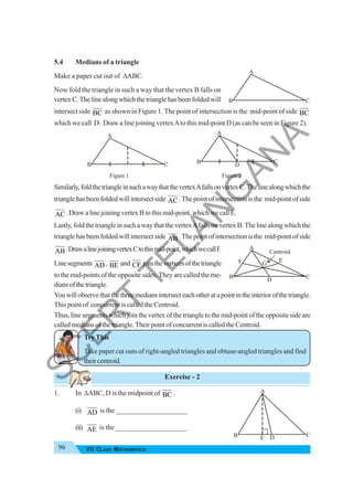 96 VII CLASS MATHEMATICS
5.4 Medians of a triangle
Make a paper cut out of ΔABC.
Now fold the triangle in such a way that the vertex B falls on
vertexC.Thelinealongwhichthetrianglehasbeenfoldedwill
intersect side BC as shown in Figure 1. The point of intersection is the mid-point of side BC
which we call D. Draw a line joining vertexAto this mid-point D (as can be seen in Figure 2).
Figure 1 Figure 2
Similarly,foldthetriangleinsuchawaythatthevertexAfallsonvertexC.Thelinealongwhichthe
trianglehasbeenfoldedwillintersectside AC.Thepointofintersectionisthe mid-pointofside
AC.DrawalinejoiningvertexBtothismid-point,whichwecallE.
Lastly,foldthetriangleinsuchawaythatthevertexAfallsonvertexB.Thelinealongwhichthe
trianglehasbeenfoldedwillintersectside AB.Thepointofintersectionisthe mid-pointofside
AB.DrawalinejoiningvertexCtothismid-point,whichwecallF.
Linesegments AD , BE and CF jointheverticesofthetriangle
to the mid-points of the opposite sides. They are called the me-
diansofthetriangle.
Youwillobservethatthethreemediansintersecteachotheratapointintheinteriorofthetriangle.
This point of concurrent is called the Centroid.
Thus, line segments which join the vertex of the triangle to the mid-point of the opposite side are
calledmediansofthetriangle.TheirpointofconcurrentiscalledtheCentroid.
Try This
Take paper cut outs of right-angled triangles and obtuse-angled triangles and find
theircentroid.
Exercise - 2
1. In ΔABC, D is the midpoint of BC .
(i) AD is the ____________________
(ii) AE is the ____________________
A
B C
A
B C
A
B C
D
A
B C
E D
Centroid
A
B C
D
E
F G
S
C
E
R
T
T
E
L
A
N
G
A
N
A
 