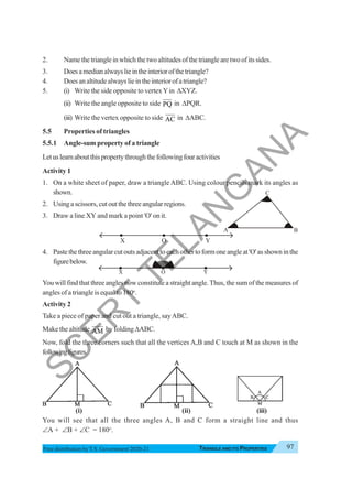 Triangle and Its Properties 97
TRIANGLE AND ITS PROPERTIES
Free distribution byT.S. Government 2020-21
A B
C
2. Name the triangle in which the two altitudes of the triangle are two of its sides.
3. Doesamedianalwayslieintheinteriorofthetriangle?
4. Doesanaltitudealwayslieintheinteriorofatriangle?
5. (i) Write the side opposite to vertexYin ΔXYZ.
(ii) Write the angle opposite to side PQ in ΔPQR.
(iii) Write the vertex opposite to side AC in ΔABC.
5.5 Properties of triangles
5.5.1 Angle-sum property of a triangle
Letuslearnaboutthispropertythroughthefollowingfouractivities
Activity 1
1. On a white sheet of paper, draw a triangle ABC. Using colour pencils mark its angles as
shown.
2. Using a scissors, cut out the three angular regions.
3. Draw a line XY and mark a point 'O' on it.
X O Y
4. Pastethethreeangularcutoutsadjacenttoeachothertoformoneangleat'O'asshowninthe
figurebelow.
You will find that three angles now constitute a straight angle.Thus, the sum of the measures of
angles of a triangle is equal to 180o
.
Activity 2
Take a piece of paper and cut out a triangle, sayABC.
Make the altitude AM by folding ΔABC.
Now, fold the three corners such that all the vertices A,B and C touch at M as shown in the
followingfigures.
(i) (ii) (iii)
You will see that all the three angles A, B and C form a straight line and thus
∠A + ∠B + ∠C = 180o
.
X Y
O
S
C
E
R
T
T
E
L
A
N
G
A
N
A
 