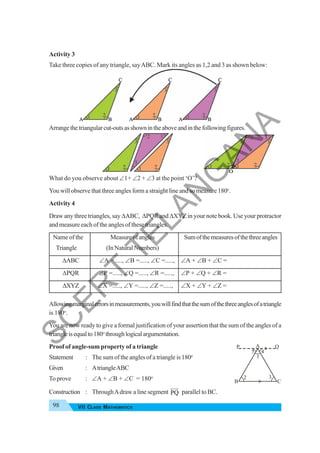 98 VII CLASS MATHEMATICS
Activity 3
Take three copies of any triangle, sayABC. Mark its angles as 1,2 and 3 as shown below:
Arrangethetriangularcut-outsasshownintheaboveandinthefollowingfigures.
What do you observe about ∠1+ ∠2 + ∠3 at the point ‘O’?
You will observe that three angles form a straight line and so measure 180o
.
Activity 4
Draw any three triangles, say ΔABC, ΔPQR and ΔXYZ in your note book. Use your protractor
and measure each of the angles of these triangles.
Name of the Measureofangles Sumofthemeasuresofthethreeangles
Triangle (In NaturalNumbers)
ΔABC ∠A =....., ∠B =....., ∠C =....., ∠A + ∠B + ∠C =
ΔPQR ∠P =....., ∠Q =....., ∠R =....., ∠P + ∠Q + ∠R =
ΔXYZ ∠X =....., ∠Y =....., ∠Z =....., ∠X + ∠Y + ∠Z =
Allowingmarginalerrorsinmeasurements,youwillfindthatthesumofthethreeanglesofatriangle
is 180o
.
You are now ready to give a formal justification of your assertion that the sum of the angles of a
triangleisequalto180o
throughlogicalargumentation.
Proof of angle-sum property of a triangle
Statement : The sum of the angles of a triangle is 180o
Given : AtriangleABC
To prove : ∠A + ∠B + ∠C = 180o
Construction : ThroughAdraw a line segment PQ
HJJ
G
parallel to BC.
1
2 3
5 4
P Q
A
B C
S
C
E
R
T
T
E
L
A
N
G
A
N
A
 