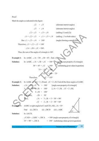 Triangle and Its Properties 99
TRIANGLE AND ITS PROPERTIES
Free distribution byT.S. Government 2020-21
Proof:
Marktheanglesasindicatedinthefigure:
∠2 = ∠5 (alternateinteriorangles)
∠3 = ∠4 (alternateinteriorangles)
∠2 + ∠3 = ∠5 + ∠4 (adding (1) and (2))
∠1 + ∠2 + ∠3 = ∠1 + ∠5 + ∠4 (adding ∠1 to both sides)
But ∠1 + ∠5 + ∠4 = 180o
(anglesformingastraightline)
Therefore, ∠1 + ∠2 + ∠3 = 180o
∴
∠A + ∠B + ∠C = 180o
.
Thus, the sum of the angles of a triangle is 180o
.
Example 1: In ΔABC, ∠A = 30o
, ∠B = 45o
, find ∠C.
Solution : In ΔABC, ∠A + ∠B + ∠C = 180o
(angle-sumpropertyofatriangle)
30o
+ 45o
+ ∠C = 180o
(substitutinggivenvaluesinquestion)
75o
+ ∠C = 180o
∠C = 180o
– 75o
Therefore, ∠C = 105o
Example 2 : In ΔABC, if ∠A = 3 ∠B and ∠C = 2 ∠B. Find all the three angles of ΔABC.
Solution : ∠A + ∠B + ∠C = 180o
[angle-sumpropertyofatriangle]
3 ∠B + ∠B + 2 ∠B = 180o
[∠A = 3 ∠B, ∠C = 2 ∠B]
6 ∠B = 180o
Therefore, ∠B = 30o
Thus, ∠A = 3 ∠B = 3 × 30o
= 90o
∠C = 2 ∠B = 2 × 30o
= 60o
Example 3 : ΔABC is right angled at C and CD⊥AB, ∠A = 55o
Find (i)∠DCA (ii) ∠BCD (iii) ∠ABC
Solution : In ΔACD,
∠CAD + ∠ADC + ∠DCA = 180o
(angle-sum property of a triangle)
55o
+ 90o
+ ∠DCA = 180o
(substituingvaluesgiveninquestion)
A
B
C
55o
D
S
C
E
R
T
T
E
L
A
N
G
A
N
A
 