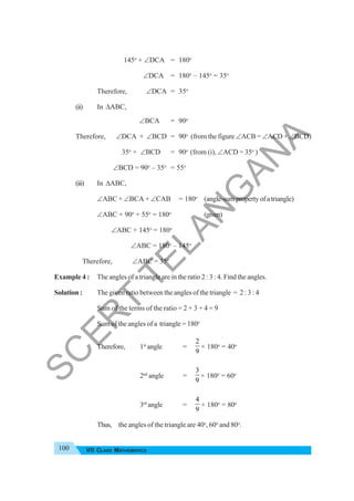 100 VII CLASS MATHEMATICS
145o
+ ∠DCA = 180o
∠DCA = 180o
– 145o
= 35o
Therefore, ∠DCA = 35o
(ii) In ΔABC,
∠BCA = 90o
Therefore, ∠DCA + ∠BCD = 90o
(from the figure ∠ACB = ∠ACD + ∠BCD)
35o
+ ∠BCD = 90o
(from (i), ∠ACD = 35o
)
∠BCD = 90o
– 35o
= 55o
(iii) In ΔABC,
∠ABC + ∠BCA + ∠CAB = 180o
(angle-sumpropertyofatriangle)
∠ABC + 90o
+ 55o
= 180o
(given)
∠ABC + 145o
= 180o
∠ABC = 180o
– 145o
Therefore, ∠ABC = 35o
Example 4 : The angles of a triangle are in the ratio 2 : 3 : 4. Find the angles.
Solution : The given ratio between the angles of the triangle = 2 : 3 : 4
Sum of the terms of the ratio = 2 + 3 + 4 = 9
Sum of the angles of a triangle = 180o
Therefore, 1st
angle =
2
9
× 180o
= 40o
2nd
angle =
3
9
× 180o
= 60o
3rd
angle =
4
9
× 180o
= 80o
Thus, the angles of the triangle are 40o
, 60o
and 80o
.
S
C
E
R
T
T
E
L
A
N
G
A
N
A
 