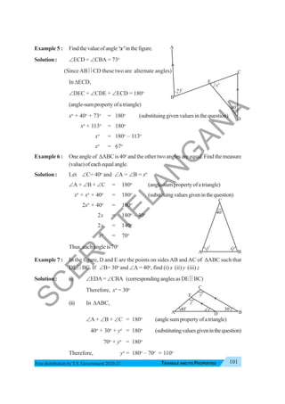 Triangle and Its Properties 101
TRIANGLE AND ITS PROPERTIES
Free distribution byT.S. Government 2020-21
Example 5 : Findthevalueofangle‘x’inthefigure.
Solution : ∠ECD = ∠CBA = 73o
(SinceAB ⎜⎜CD these two are alternate angles)
In ΔECD,
∠DEC + ∠CDE + ∠ECD = 180o
(angle-sumpropertyofatriangle)
xo
+ 40o
+ 73o
= 180o
(substituing given values in the question)
xo
+ 113o
= 180o
xo
= 180o
– 113o
xo
= 67o
Example 6 : One angle of ΔABC is 40o
and the other two angles are equal. Find the measure
(value)ofeachequalangle.
Solution : Let ∠C= 40o
and ∠A = ∠B = xo
∠A + ∠B + ∠C = 180o
(angle-sumpropertyofatriangle)
xo
+ xo
+ 40o
= 180o
(substituingvaluesgiveninthequestion)
2xo
+ 40o
= 180o
2x = 180o
– 40o
2x = 140o
xo
= 70o
Thus, each angle is 70o
Example 7 : In the figure, D and E are the points on sides AB andAC of ΔABC such that
DE ⎜⎜BC. If ∠B= 30o
and ∠A = 40o
, find (i) x (ii) y (iii) z
Solution : (i) ∠EDA = ∠CBA (corresponding angles as DE ⎜⎜BC)
Therefore, xo
= 30o
(ii) In ΔABC,
∠A + ∠B + ∠C = 180o
(anglesumpropertyofatriangle)
40o
+ 30o
+ yo
= 180o
(substitutingvaluesgiveninthequestion)
70o
+ yo
= 180o
Therefore, yo
= 180o
– 70o
= 110o
40o
xo
xo
A B
C
A
B
C
D
73
o
40
o
x
o
E
xo
yo
zo
40o
A B
C
E
D
30o
S
C
E
R
T
T
E
L
A
N
G
A
N
A
 