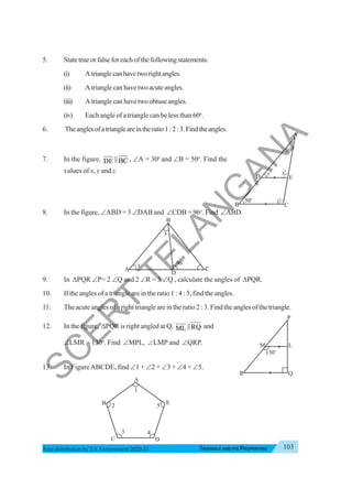 Triangle and Its Properties 103
TRIANGLE AND ITS PROPERTIES
Free distribution byT.S. Government 2020-21
5. State true or false for each of the following statements.
(i) Atrianglecanhavetworightangles.
(ii) Atrianglecanhavetwoacuteangles.
(iii) Atrianglecanhavetwoobtuseangles.
(iv) Each angle of a triangle can be less than 60o
.
6. Theanglesofatriangleareintheratio1:2:3.Findtheangles.
7. In the figure, DE || BC , ∠A = 30o
and ∠B = 50o
. Find the
values of x, y and z.
8. In the figure, ∠ABD = 3 ∠DAB and ∠CDB = 96o
. Find ∠ABD.
9. In ΔPQR ∠P= 2 ∠Q and 2 ∠R = 3 ∠Q , calculate the angles of ΔPQR.
10. If the angles of a triangle are in the ratio 1 : 4 : 5, find the angles.
11. The acute angles of a right triangle are in the ratio 2 : 3. Find the angles of the triangle.
12. In the figure, ΔPQR is right angled at Q, ML ||RQ and
∠LMR = 130o
. Find ∠MPL, ∠LMP and ∠QRP.
13. In FigureABCDE, find ∠1 + ∠2 + ∠3 + ∠4 + ∠5.
B
30o
A
C
50o
yo
xo
zo
D E
A
B
C D
E
1
2
3 4
5
A C
B
D
96
o
3
x
R Q
130
o
M
P
L
S
C
E
R
T
T
E
L
A
N
G
A
N
A
 