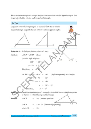 Triangle and Its Properties 105
TRIANGLE AND ITS PROPERTIES
Free distribution byT.S. Government 2020-21
Thus, the exterior angle of a triangle is equal to the sum of the interior opposite angles. This
property is called the exterior-angle property of a triangle.
Do This
Copyeachofthefollowingtriangles.Ineachcaseverifythatanexterior
angle of a triangle is equal to the sum of the two interior opposite angles.
Example 8 : In the figure, find the values of x and y.
Solution : ∠DCA = ∠CBA + ∠BAC
( exterior angle property)
135o
= 65o
+ xo
135o
– 65o
= xo
Therefore, xo
= 70o
∠CBA + ∠ACB + ∠BAC = 180o
(angle-sumpropertyofatriangle)
65o
+ yo
+ 70o
= 180o
135o
+ yo
= 180o
yo
= 180o
– 135o
Therefore, yo
= 45o
Example 9 : Oneoftheexterioranglesofatriangleis120o
andtheinterioroppositeanglesare
in the ratio 1 : 5. Find the angles of the triangle.
Solution : ∠DCA = 120o
(from the question)
∠DCA = ∠A + ∠B (exteriorangleproperty)
∠A + ∠B = 120o
B
A
C R
P
Q
S O
Y
Z X
B
A
C D
120
o
B
A
C D
65o 135
o
x
o
y
S
C
E
R
T
T
E
L
A
N
G
A
N
A
 