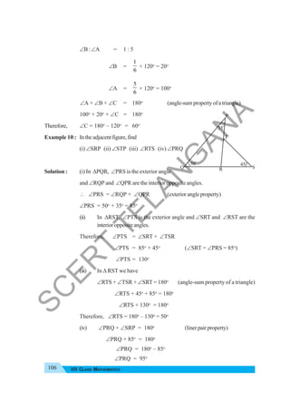 106 VII CLASS MATHEMATICS
∠B:∠A = 1 : 5
∠B =
1
6
× 120o
= 20o
∠A =
5
6
× 120o
= 100o
∠A + ∠B + ∠C = 180o
(angle-sumpropertyofatriangle)
100o
+ 20o
+ ∠C = 180o
Therefore, ∠C = 180o
– 120o
= 60o
Example 10 : Intheadjacentfigure,find
(i) ∠SRP (ii) ∠STP (iii) ∠RTS (iv) ∠PRQ
Solution : (i) In ΔPQR, ∠PRS is the exterior angle
and ∠RQP and ∠QPR are the interior opposite angles.
∴ ∠PRS = ∠RQP + ∠QPR (exteriorangleproperty)
∠PRS = 50o
+ 35o
= 85o
(ii) In ΔRST, ∠PTS is the exterior angle and ∠SRT and ∠RST are the
interioroppositeangles.
Therefore, ∠PTS = ∠SRT + ∠TSR
∠PTS = 85o
+ 45o
(∠SRT = ∠PRS = 85o
)
∠PTS = 130o
(iii) In Δ RST we have
∠RTS + ∠TSR + ∠SRT = 180o
(angle-sum property of a triangle)
∠RTS + 45o
+ 85o
= 180o
∠RTS + 130o
= 180o
Therefore, ∠RTS = 180o
– 130o
= 50o
(iv) ∠PRQ + ∠SRP = 180o
(linerpairproperty)
∠PRQ + 85o
= 180o
∠PRQ = 180o
– 85o
∠PRQ = 95o
Q
P
R S
45
o
50o
35
o
T
S
C
E
R
T
T
E
L
A
N
G
A
N
A
 