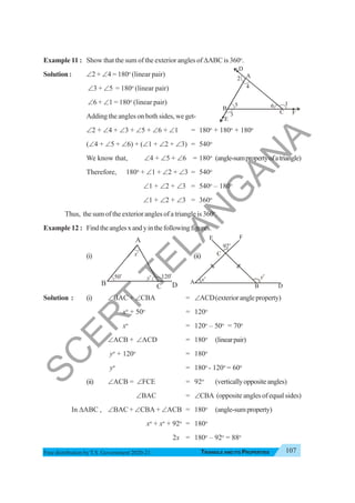 Triangle and Its Properties 107
TRIANGLE AND ITS PROPERTIES
Free distribution byT.S. Government 2020-21
Example 11 : Show that the sum of the exterior angles of ΔABC is 360o
.
Solution : ∠2 + ∠4 = 180o
(linear pair)
∠3 + ∠5 = 180o
(linear pair)
∠6 + ∠1 = 180o
(linear pair)
Adding the angles on both sides, we get-
∠2 + ∠4 + ∠3 + ∠5 + ∠6 + ∠1 = 180o
+ 180o
+ 180o
(∠4 + ∠5 + ∠6) + (∠1 + ∠2 + ∠3) = 540o
We know that, ∠4 + ∠5 + ∠6 = 180o
(angle-sumpropertyofatriangle)
Therefore, 180o
+ ∠1 + ∠2 + ∠3 = 540o
∠1 + ∠2 + ∠3 = 540o
– 180o
∠1 + ∠2 + ∠3 = 360o
Thus, the sum of the exterior angles of a triangle is 360o
.
Example 12 : Findtheanglesxandyinthefollowingfigures.
(i) (ii)
Solution : (i) ∠ΒAC + ∠CBA = ∠ACD(exteriorangleproperty)
xo
+ 50o
= 120o
xo
= 120o
– 50o
= 70o
∠ACB + ∠ACD = 180o
(linearpair)
yo
+ 120o
= 180o
yo
= 180o
- 120o
= 60o
(ii) ∠ACB = ∠FCE = 92o
(verticallyoppositeangles)
∠BAC = ∠CBA (opposite angles of equal sides)
In ΔABC , ∠BAC + ∠CBA + ∠ACB = 180o
(angle-sumproperty)
xo
+ xo
+ 92o
= 180o
2x = 180o
– 92o
= 88o
B
A
D
C
E
F
2
4
5 6 1
3
A
C
D
B
x
o y
o
E F
92o
xo
50o
yo
P
Q R
120o
A
B C D
S
C
E
R
T
T
E
L
A
N
G
A
N
A
 